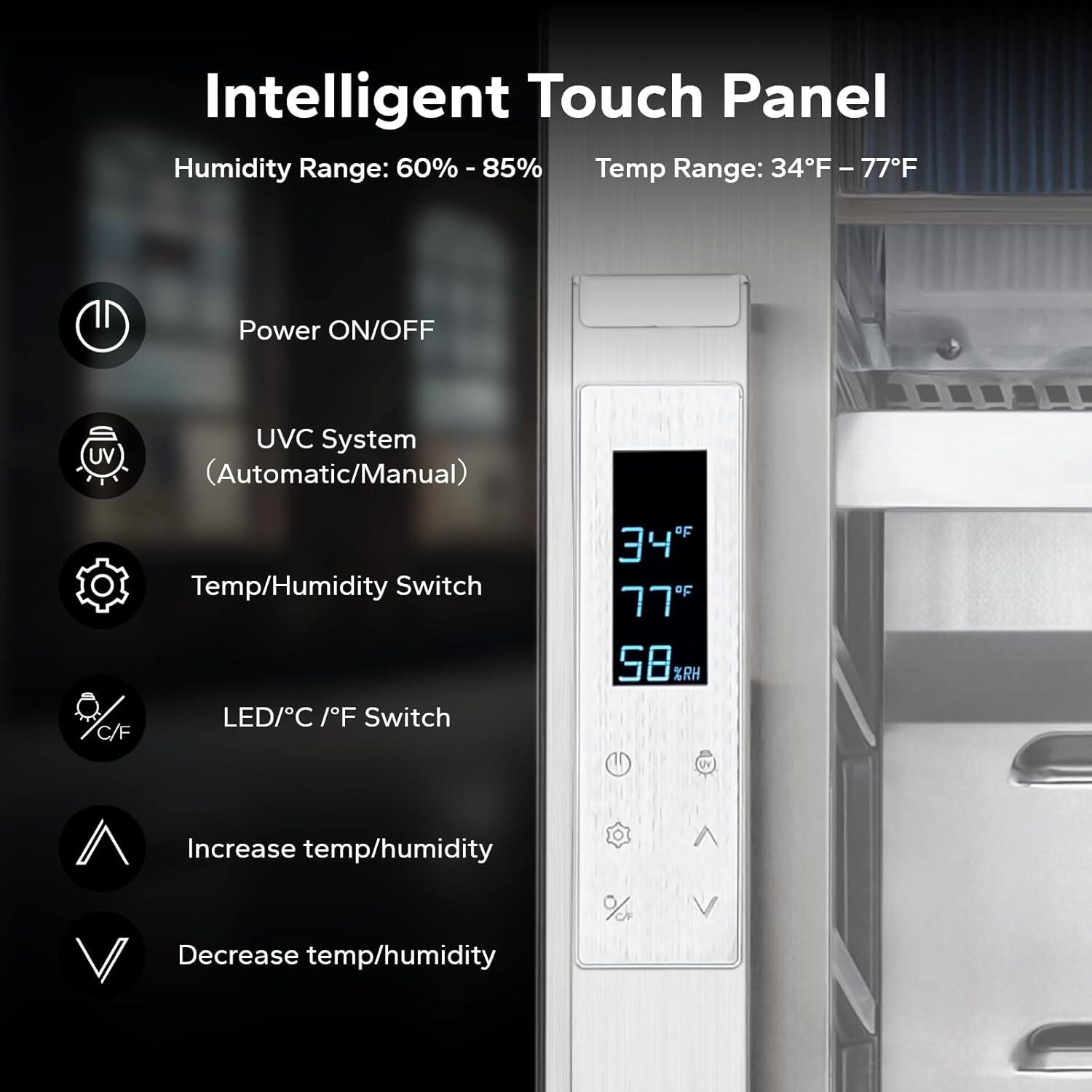 Intelligent Touch Panel

Humidity Range: 60% - 85%  
Temp Range: 34°F - 77°F

- Power ON/OFF
- UV C System (Automatic/Manual)
- Temp/Humidity Switch
- LED/C °F Switch
- Increase temp/humidity
- Decrease temp/humidity