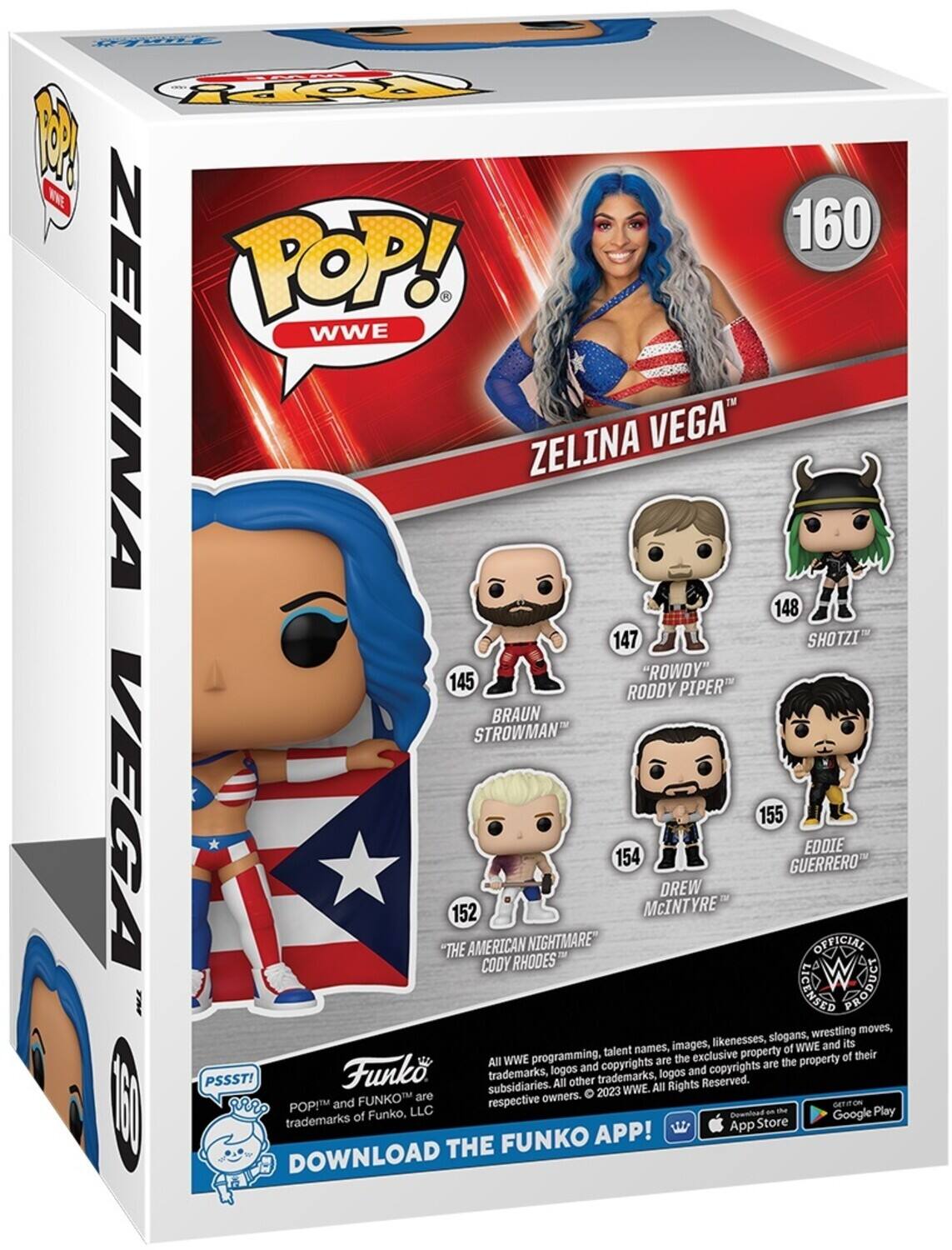 P.S.S.S.T! POP! WWE ZELINA VEGA" 160

148 SHOTZI
147 "ROWDY" RODDY PIPER BRAUN STROWMAN
152 THE AMERICAN NIGHTMARE CODY RHODES
154 DREW McINTYRE
155 EDDIE GUERRERO

OFFICIAL LICENSED

All WWE programming, talent names, images, likenesses, slogans, wrestling moves, and copyrights are the exclusive property of WWE and its subsidiaries. All Rights Reserved. 2023 WWE. All Rights Reserved.

Funko trademarks, logos and copyrights are the property of their respective owners.

DOWNLOAD THE FUNKO APP!

PSSST! POP! and FUNKO are trademarks of Funko, LLC.

GET IT ON THE App Store Google Play