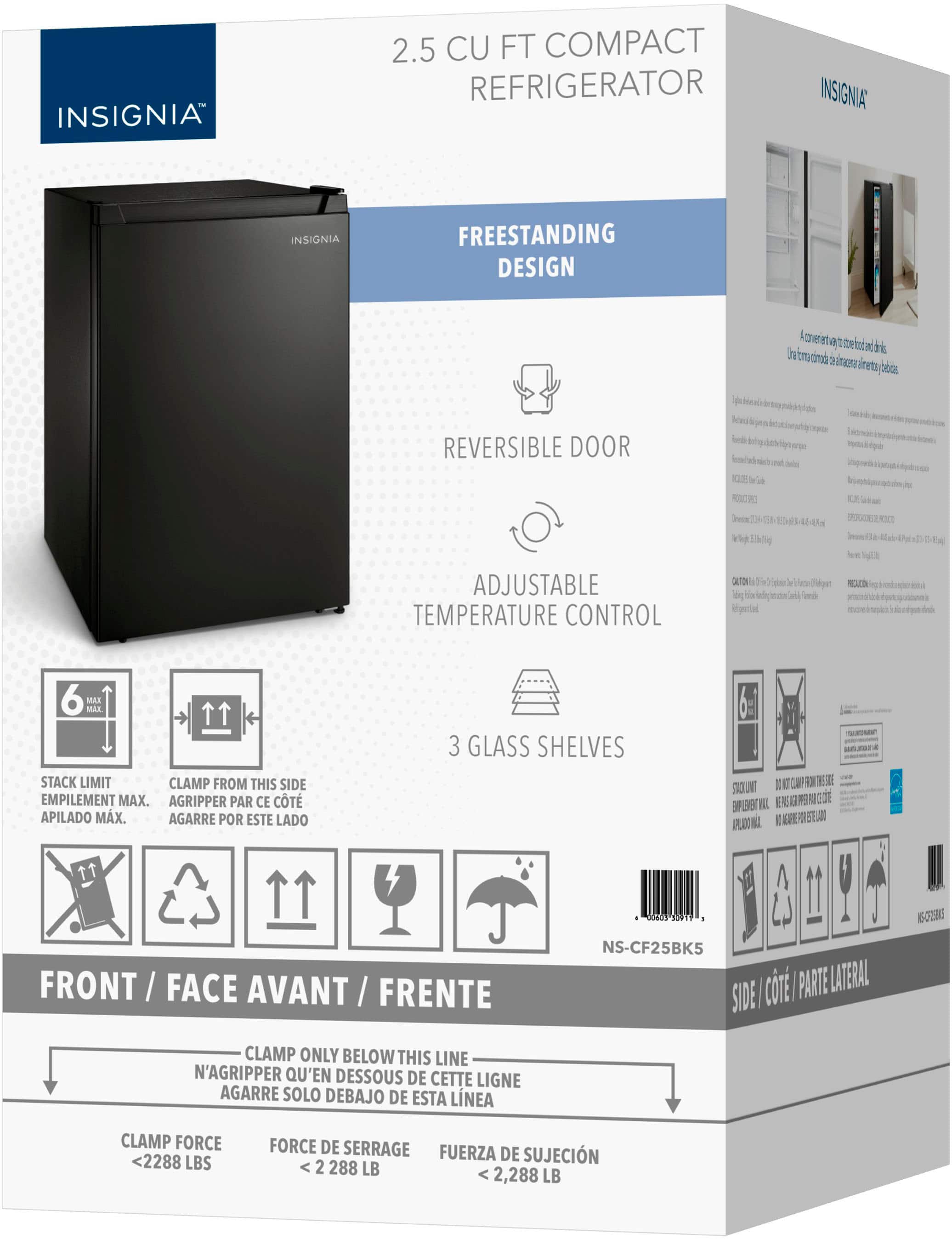INSIGNIA 2.5 CU FT COMPACT REFRIGERATOR
FREESTANDING DESIGN
REVERSIBLE DOOR
ADJUSTABLE TEMPERATURE CONTROL
MAX. STACK LIMIT
CLAMP FROM THIS SIDE
EMPILEMENT MAX. AGRIPPER PAR CE CT APILADO MX. AGARRE POR ESTE LADO
3 GLASS SHELVES
SAO I N 11 days 1201 - 15-CT5
FRONT FACE AVANT FRENTE
NS-CF25BK5 ci PARTE LATERAL SIDE CLAMP ONLY BELOW THIS LINE
N'AGRIPPER Q'EN DESSOUS DE CETTE LIGNE
CLAMP FORCE <2288 LBS
FORCE DE SERRAGE FUERZA DE SUJECIN 2 288 LB