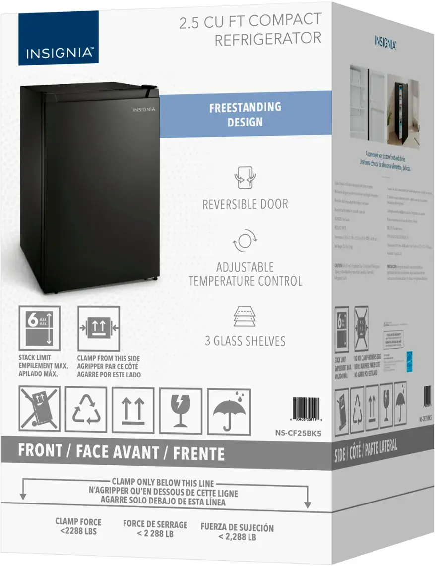 INSIGNIA 2.5 CU FT COMPACT REFRIGERATOR

FREESTANDING DESIGN

REVERSIBLE DOOR

ADJUSTABLE TEMPERATURE CONTROL

MAX. STACK LIMIT

CLAMP FROM THIS SIDE

EMPILEMENT MAX. AGRIPPER PAR CE CT APILADO MX. AGARRE POR ESTE LADO

3 GLASS SHELVES

SAO I N 11 days 1201 - 15-CT5

FRONT FACE AVANT FRENTE

NS-CF25BK5 ci PARTE LATERAL SIDE CLAMP ONLY BELOW THIS LINE

N'AGRIPPER Q'EN DESSOUS DE CETTE LIGNE

CLAMP FORCE <2288 LBS

FORCE DE SERRAGE FUERZA DE SUJECIN 2 288 LB