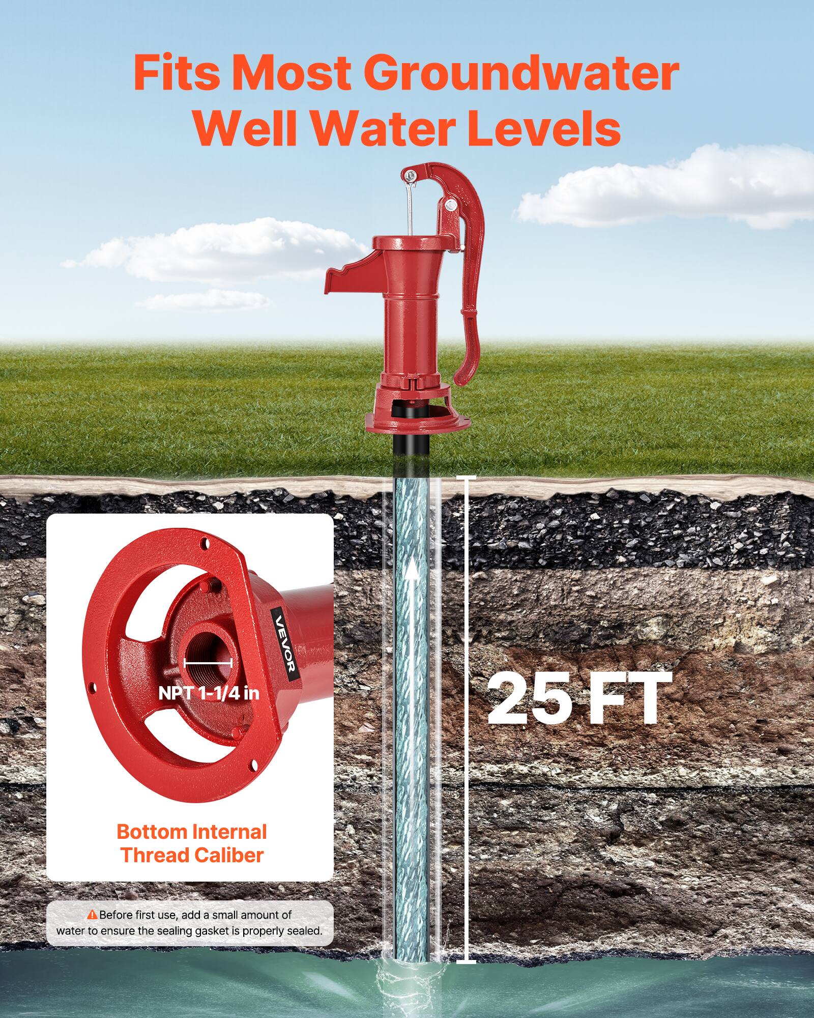 Fits Most Groundwater Well Water Levels  
NPT 1-1/4 in  
VEVOR  
25 FT  
Bottom Internal Thread Caliber  
Before first use, add a small amount of water to ensure the sealing gasket is properly sealed.