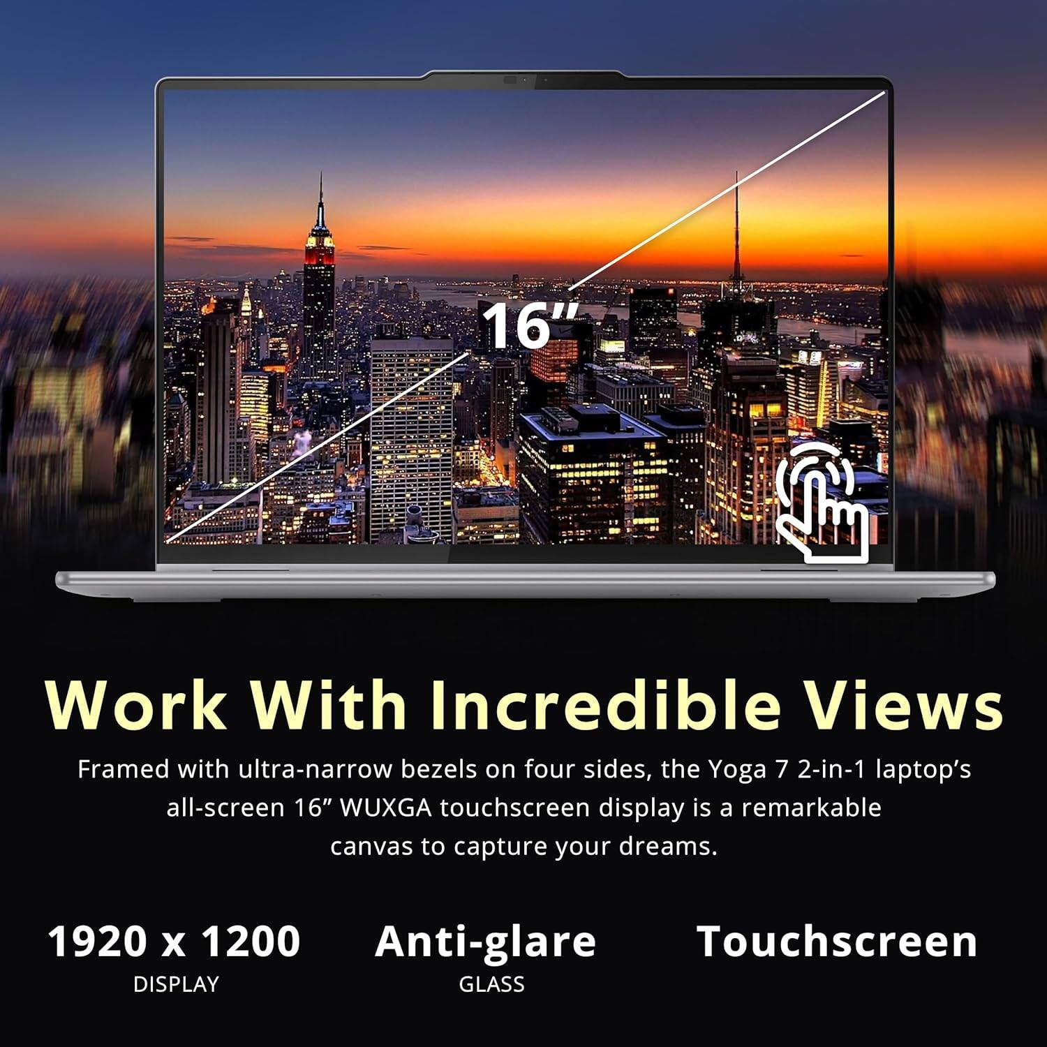 16" Work With Incredible Views Framed with ultra-narrow bezels on four sides, the Yoga 7 2-in-1 laptop's all-screen 16" WUXGA touchscreen display is a remarkable canvas to capture your dreams. 1920 x 1200 DISPLAY Anti-glare Touchscreen GLASS