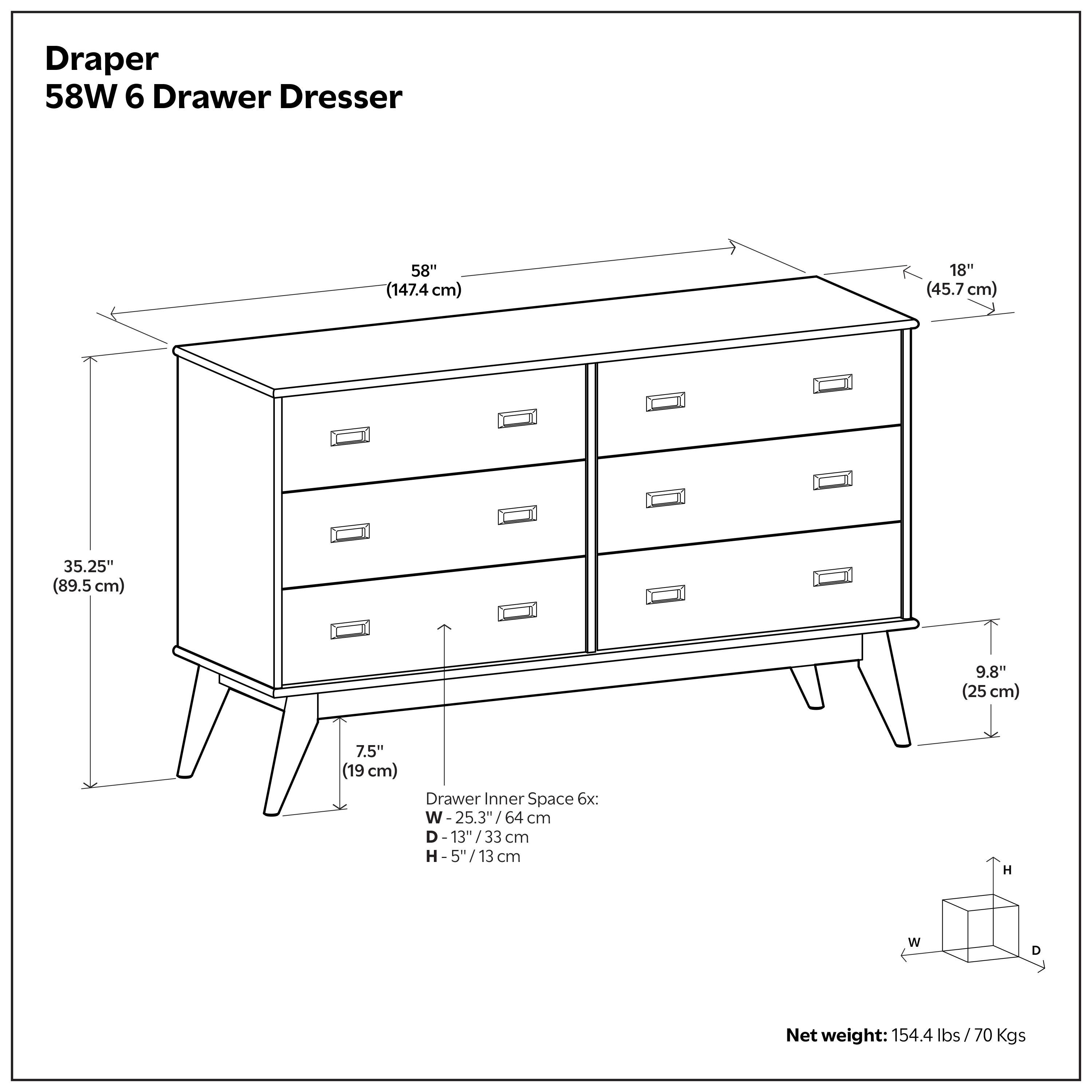 Draper 58W 6 Drawer Dresser  
Dimensions:  
- Length: 58" (147.4 cm)  
- Width: 18" (45.7 cm)  
- Height: 35.25" (89.5 cm)  
- Drawer Inner Space:  
  - Width: 25.3" (64 cm)  
  - Depth: 13" (33 cm)  
  - Height: 5" (13 cm)  
- Net weight: 154.4 lbs (70 Kgs)