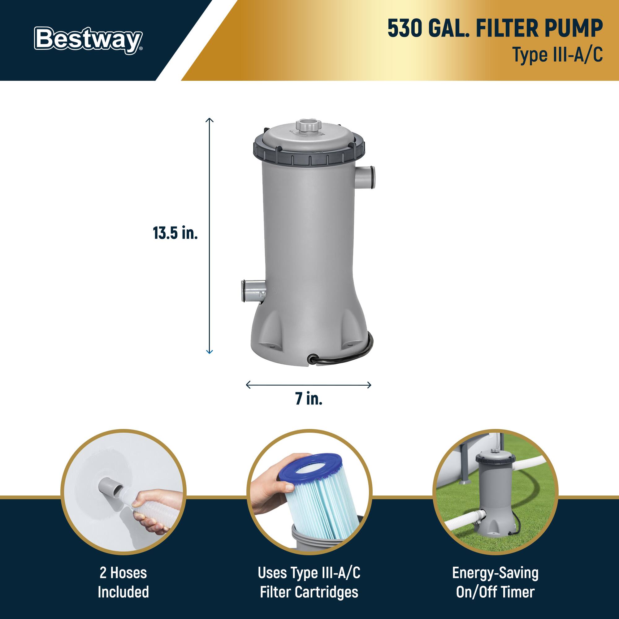 Bestway  
530 GAL. FILTER PUMP  
Type III-A/C  

13.5 in.  
7 in.  

2 Hoses Included  
Uses Type III-A/C Filter Cartridges  
Energy-Saving On/Off Timer