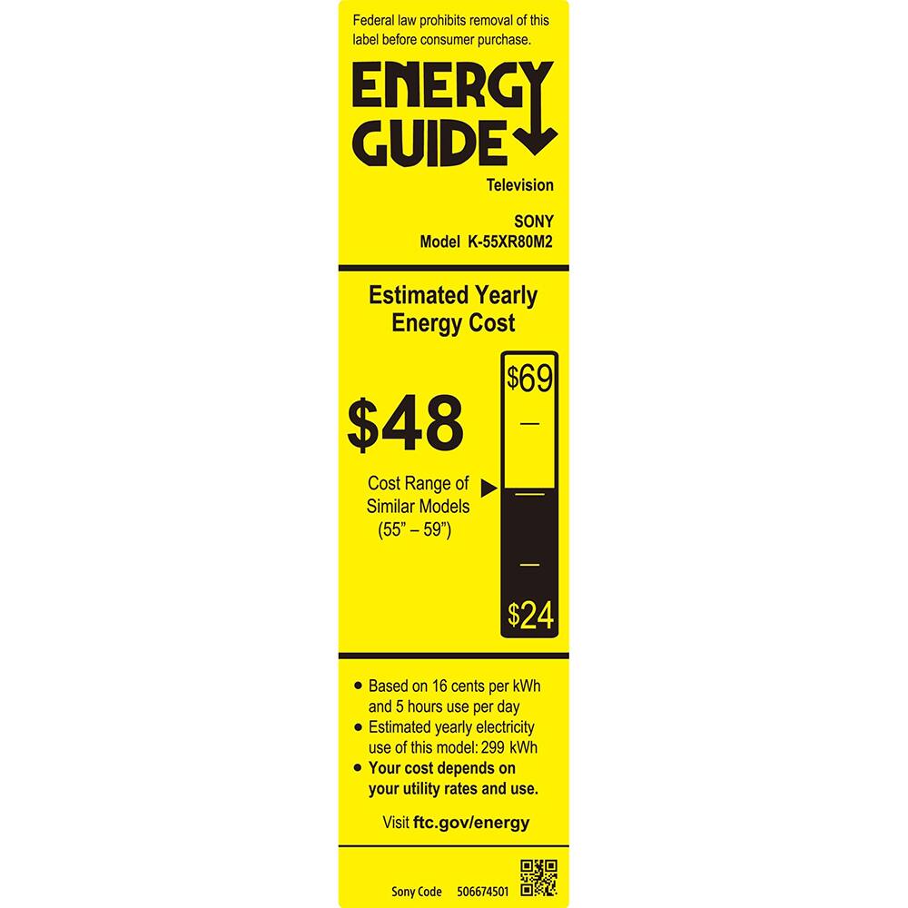 Federal law prohibits removal of this label before consumer purchase.

**ENERGY GUIDE**  
Television  
SONY  
Model K-55XR80M2  

**Estimated Yearly Energy Cost**  
$48  

**Cost Range of Similar Models (55" - 59")**  
$24  

Based on 16 cents per kWh and 5 hours use per day  
Estimated yearly electricity use of this model: 299 kWh  
Your cost depends on your utility rates and use.  

Visit ftc.gov/energy  

Sony Code 506674501