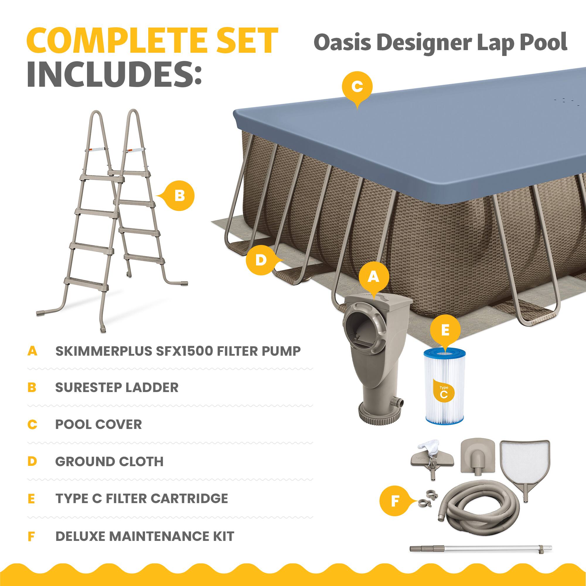 COMPLETE SET Oasis Designer Lap Pool INCLUDES:  
A. SKIMMERPLUS SFX1500 FILTER PUMP  
B. SURESTEP LADDER  
C. POOL COVER  
D. GROUND CLOTH  
E. TYPE C FILTER CARTRIDGE  
F. DELUXE MAINTENANCE KIT