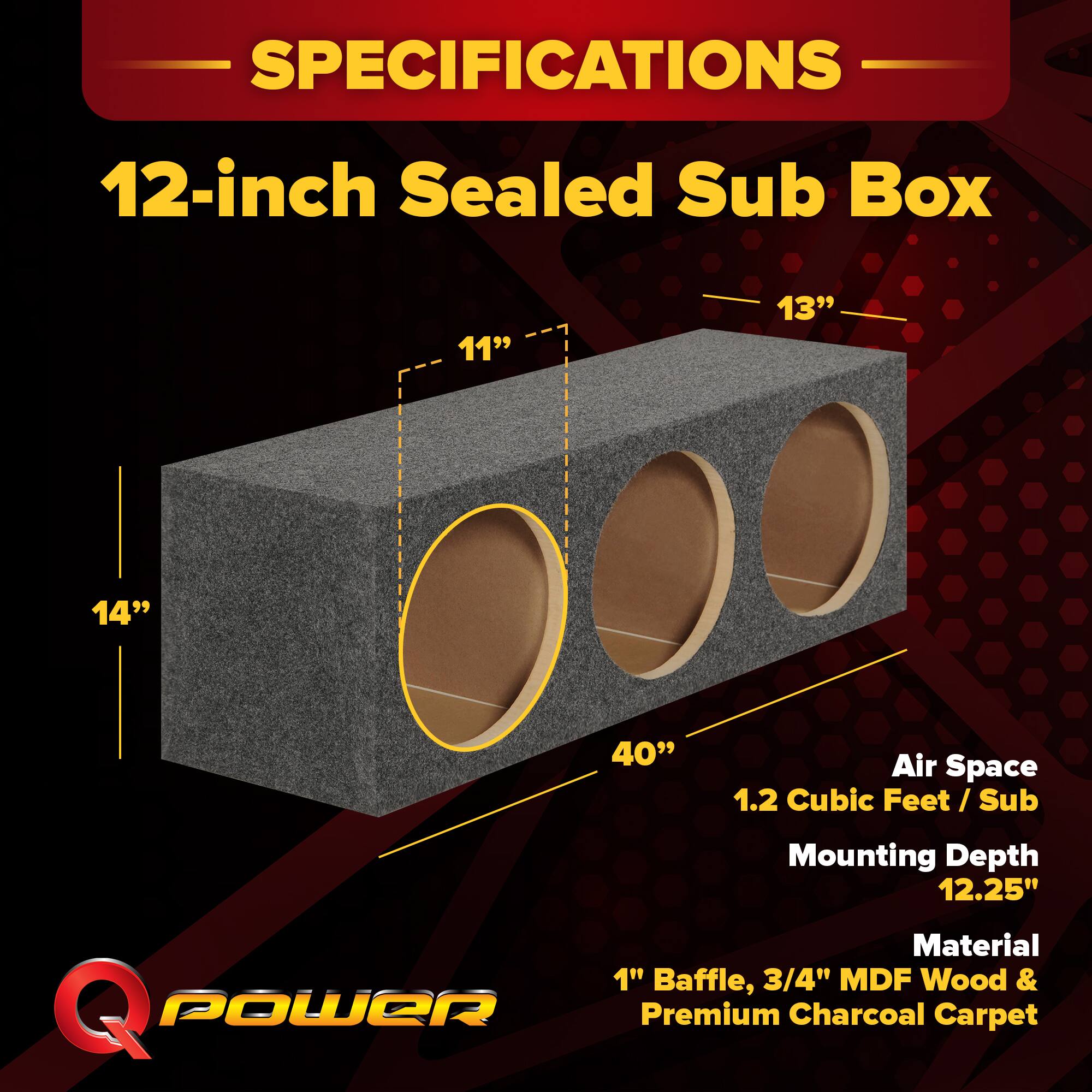 SPECIFICATIONS  
12-inch Sealed Sub Box  
- 11"  
- 13"  
- 14"  
- 40" Air Space  
- 1.2 Cubic Feet / Sub  
- Mounting Depth 12.25"  
- Material: 1" Baffle, 3/4" MDF Wood & Premium Charcoal Carpet
