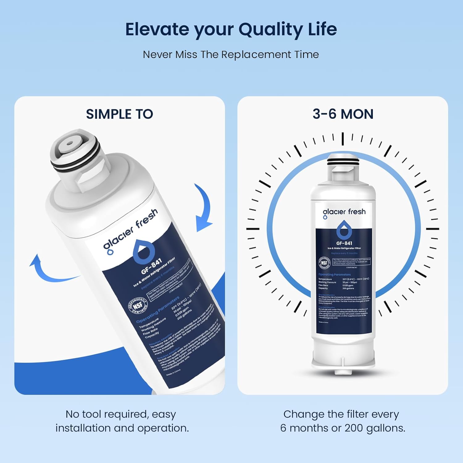 Elevate your Quality Life  
Never Miss The Replacement Time  

SIMPLE TO  
No tool required, easy installation and operation.  

3-6 MON  
Change the filter every 6 months or 200 gallons.  

glacier fresh  
GF-841  
NSF  
Operating Temperature: 32°F - 100°F (0°C - 38°C)  
Flow Rate: 2 GPM (7.6 LPM)  
Capacity: 200 gallons (757 liters)  
NSF/ANSI Standard 42  
NSF/ANSI Standard 401  
NSF/ANSI Standard 53  
NSF/ANSI Standard 58  
NSF/ANSI Standard 401  
NSF/ANSI Standard 53  
NSF/ANSI Standard 58  
NSF/ANSI Standard 401  
NSF/ANSI Standard 53  
NSF/ANSI Standard 58  
NSF/ANSI Standard 401  
NSF/ANSI Standard 53  
NSF/ANSI Standard 58  
NSF/ANSI Standard 401