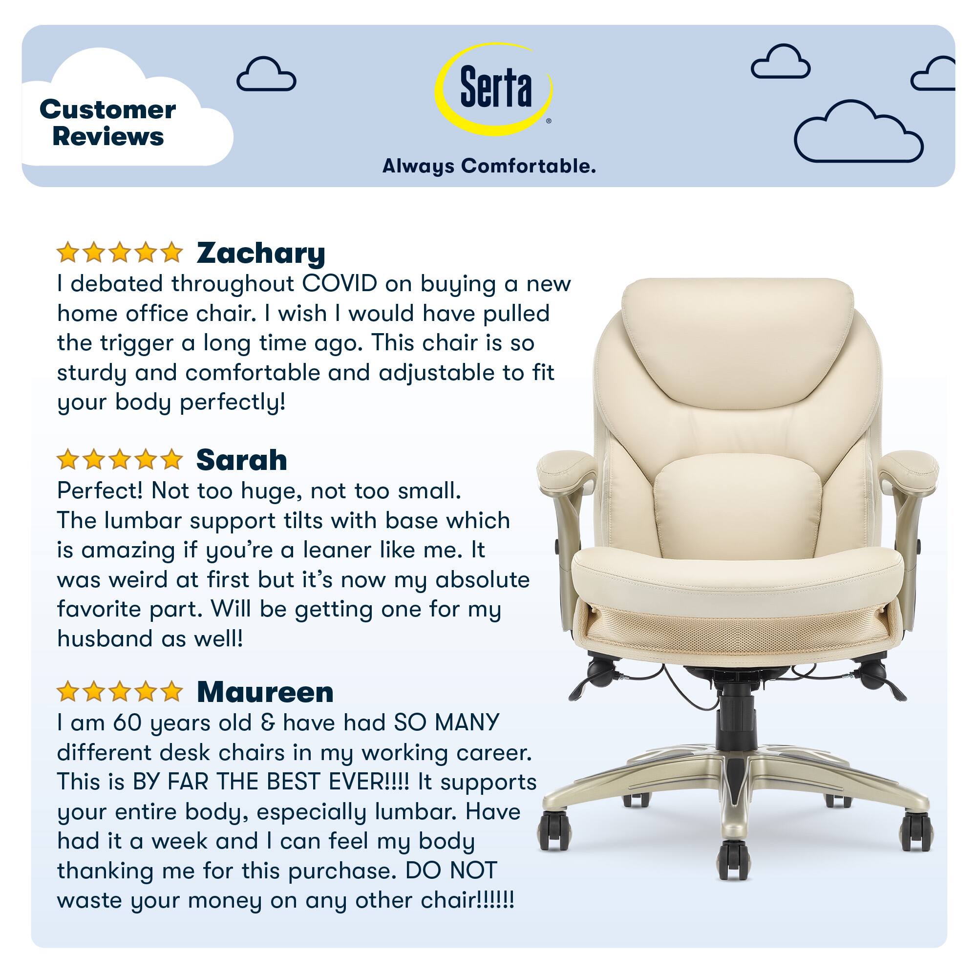 Customer Reviews Serta Always Comfortable.
Zachary: Debated throughout COVID on buying a new home office chair. Wish he would have pulled the trigger a long time ago. This chair is so sturdy and comfortable and adjustable to fit your body perfectly!
Sarah: Perfect! Not too huge, not too small. The lumbar support tilts with base which is amazing if you're a leaner like me. It was weird at first but it's now my absolute favorite part. Will be getting one for my husband as well!
Maureen: I am 60 years old & have had SO MANY different desk chairs in my working career. This is BY FAR THE BEST EVER!!!! It supports your entire body, especially lumbar. Have had it a week and I can feel my body thanking me for this purchase. DO NOT waste your money on any other chair!!!!!!