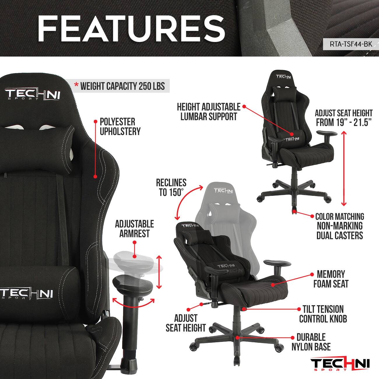 FEATURES  
RTA-TSF44-BK  
TECHNI SPORT  

- WEIGHT CAPACITY: 250 LBS  
- POLYESTER UPHOLSTERY  
- HEIGHT ADJUSTABLE LUMBAR SUPPORT  
- ADJUST SEAT HEIGHT FROM 19" - 21.5"  
- RECLINES TO 150°  
- ADJUSTABLE ARMREST  
- COLOR MATCHING NON-MARKING DUAL CASTERS  
- MEMORY FOAM SEAT  
- TILT TENSION CONTROL KNOB  
- DURABLE NYLON BASE