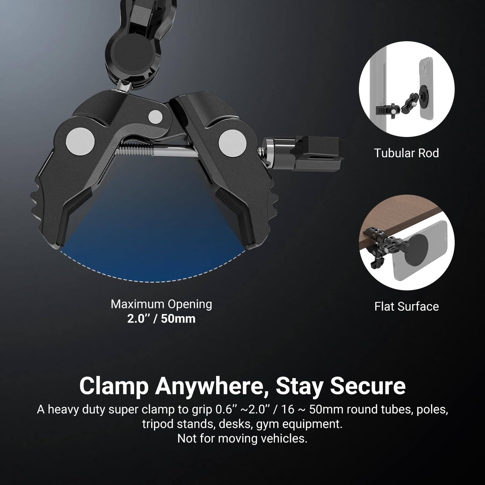 Tubular Rod Maximum Opening 2.0" / 50mm / Flat Surface Clamp Anywhere, Stay Secure

A heavy duty super clamp to grip 0.6" ~ 2.0" / 16 ~ 50mm round tubes, poles, tripod stands, desks, gym equipment. Not for moving vehicles.