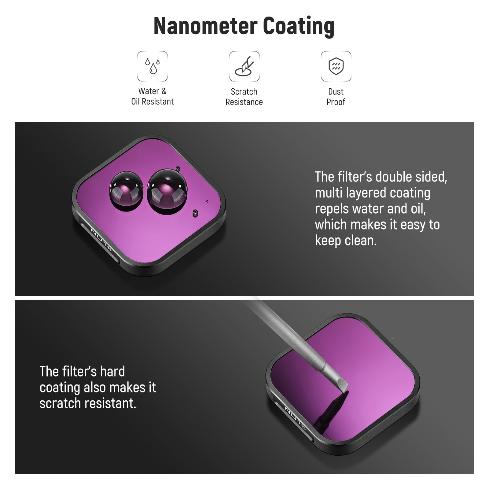 Nanometer Coating

Water & Oil Resistant  
Scratch Resistance  
Dust Proof

The filter's double sided, multi layered coating repels water and oil, which makes it easy to keep clean.

The filter's hard coating also makes it scratch resistant.