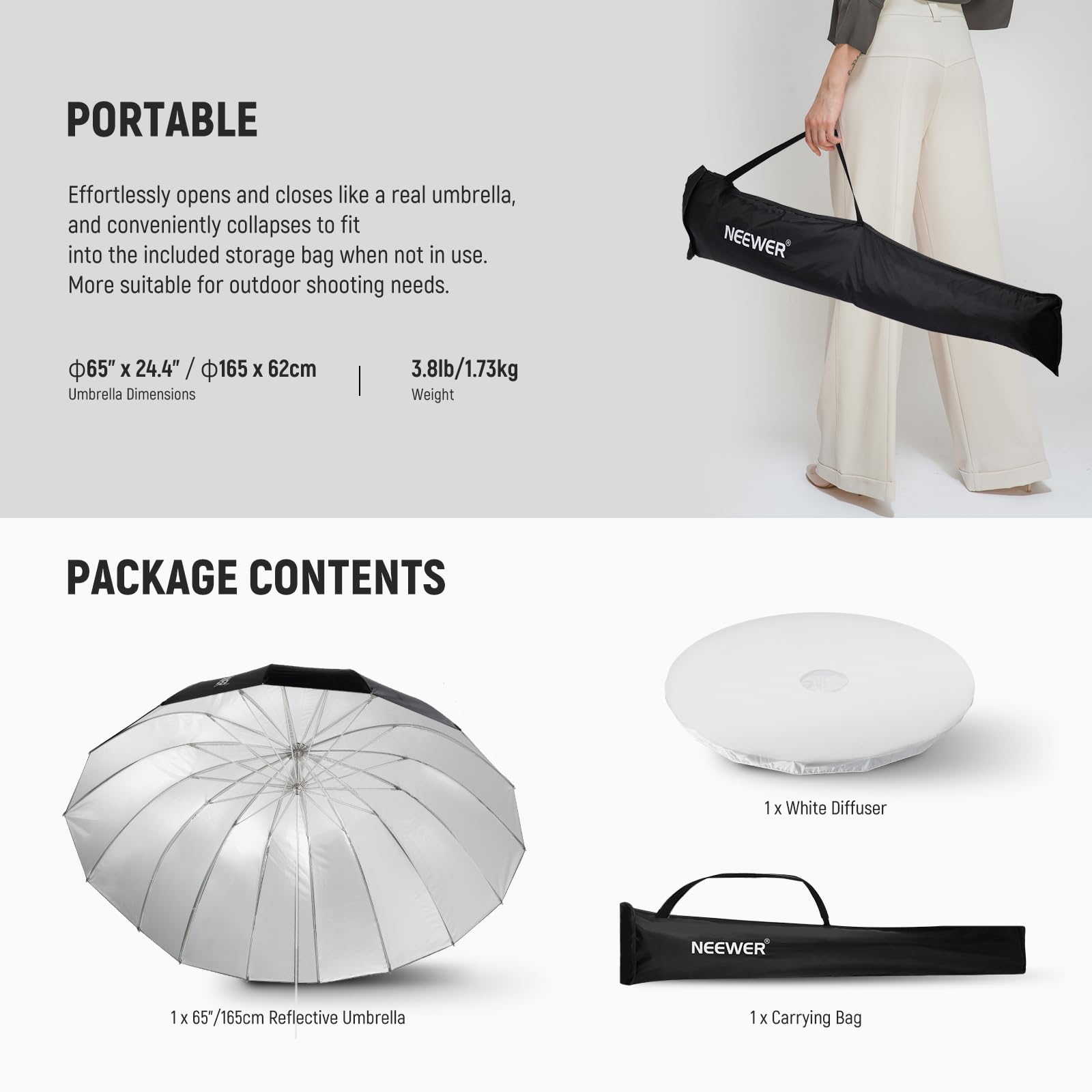 PORTABLE  
Effortlessly opens and closes like a real umbrella, and conveniently collapses to fit into the included storage bag when not in use. More suitable for outdoor shooting needs.  

NEEWER 65" x 24.4" / 165 x 62cm Umbrella Dimensions | 3.8lb/1.73kg Weight  

PACKAGE CONTENTS  
1 x White Diffuser  
1 x 65"/165cm Reflective Umbrella  
1 x Carrying Bag
