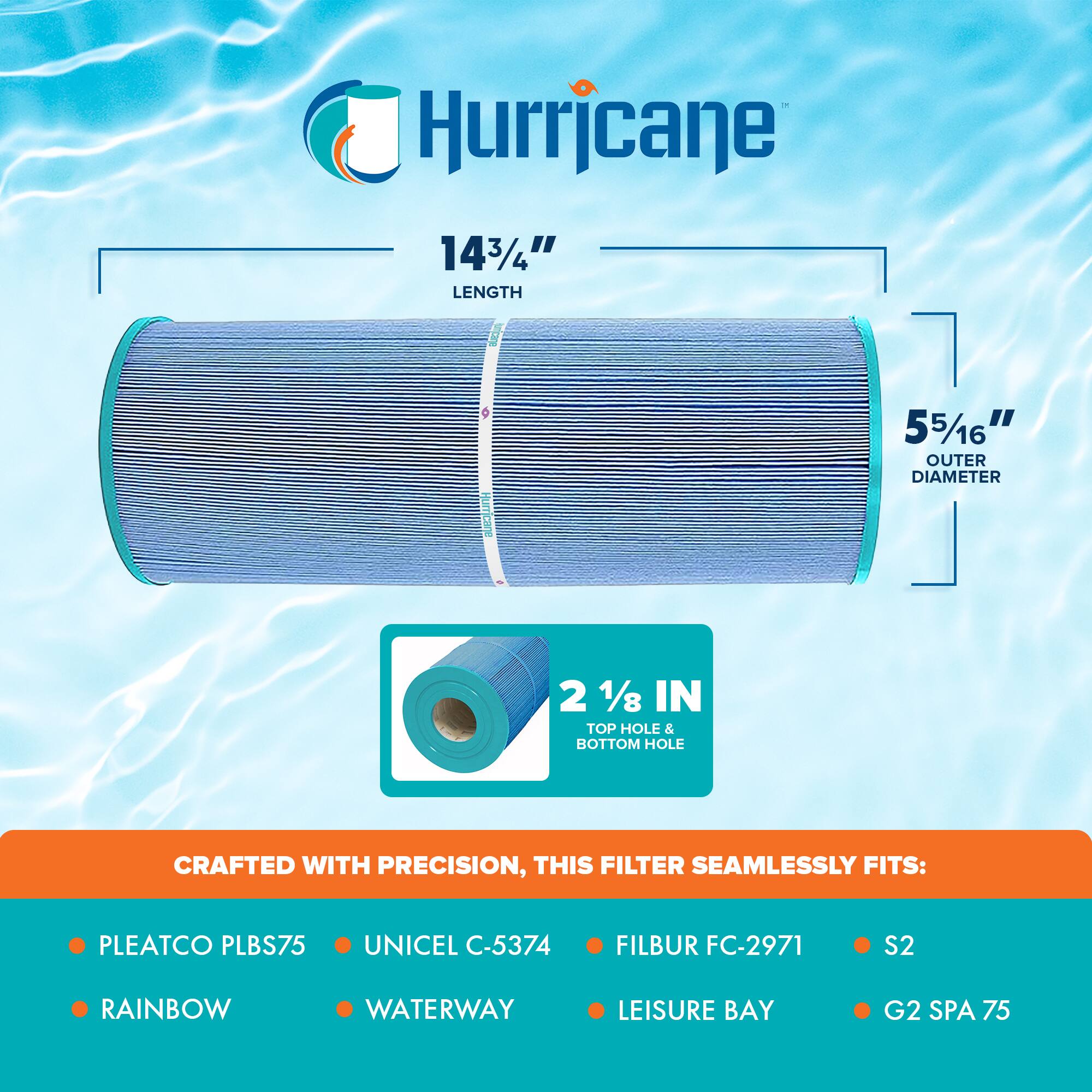 Hurricane

14 3/4" LENGTH  
5 5/16" OUTER DIAMETER  
2 1/8 IN TOP HOLE & BOTTOM HOLE

CRAFTED WITH PRECISION, THIS FILTER SEAMLESSLY FITS:

- PLEATCO PLBS75
- UNICEL C-5374
- FILBUR FC-2971
- S2
- RAINBOW
- WATERWAY
- LEISURE BAY
- G2 SPA 75