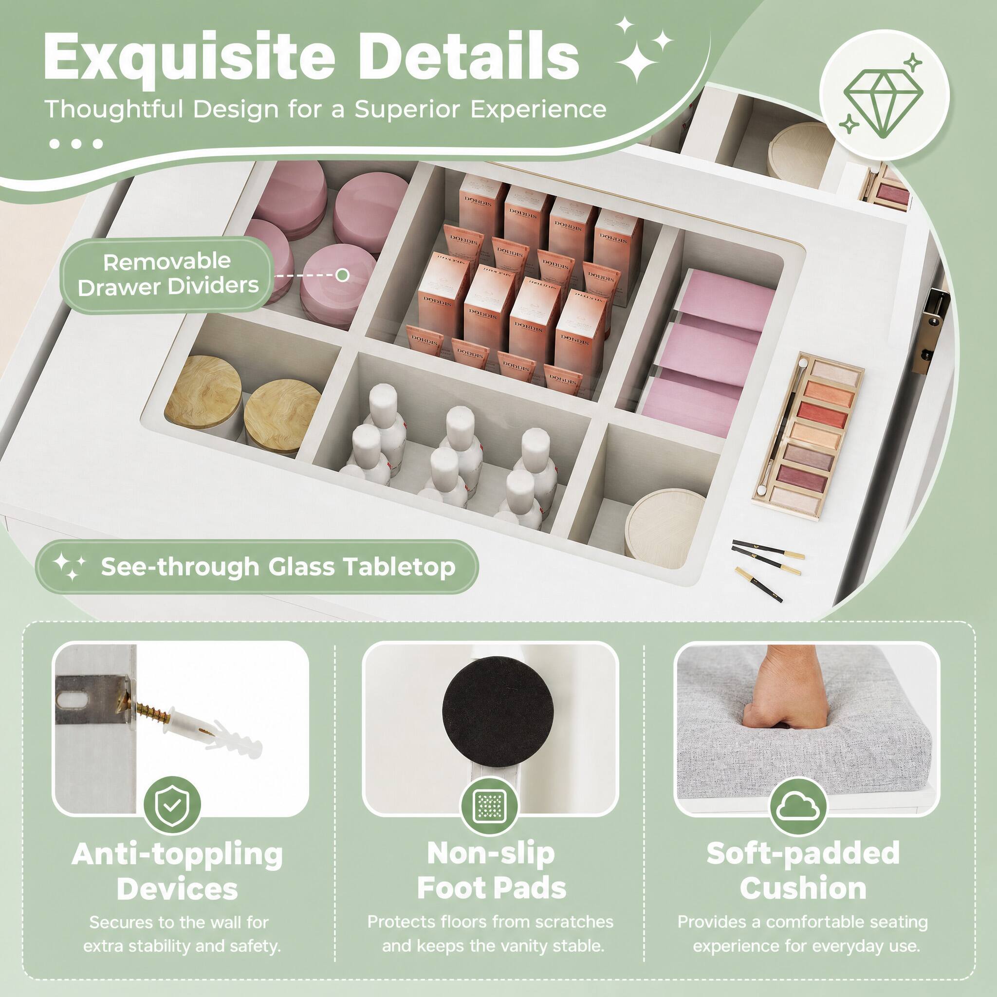 Exquisite Details Thoughtful Design for a Superior Experience

- Removable Drawer Dividers
- See-through Glass Tabletop
- Anti-toppling Devices: Secures to the wall for extra stability and safety.
- Non-slip Foot Pads: Protects floors from scratches and keeps the vanity stable.
- Soft-padded Cushion: Provides a comfortable seating experience for everyday use.