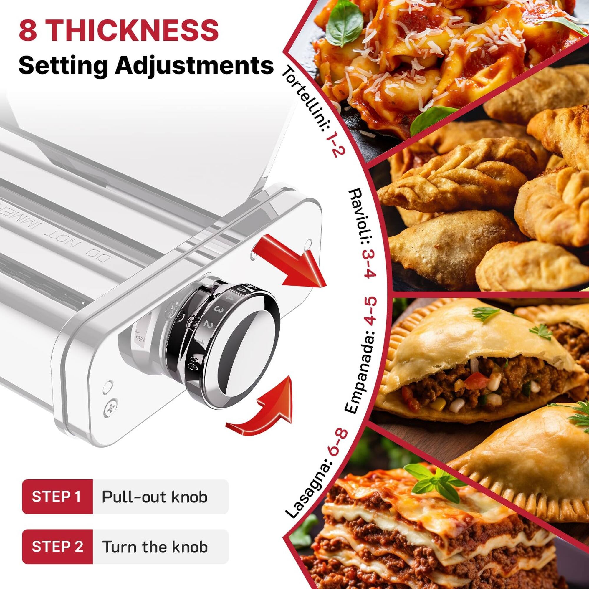 8 THICKNESS Setting Adjustments

Tortellini: 1-2  
Ravioli: 3-4  
Empanada: 4-5  
Lasagna: 6-8

STEP 1 Pull-out knob  
STEP 2 Turn the knob
