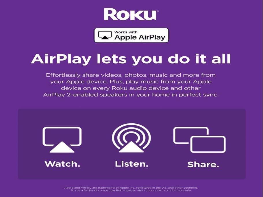Roku  
Works with Apple AirPlay  

AirPlay lets you do it all  

Effortlessly share videos, photos, music and more from your Apple device. Plus, play music from your Apple device on every Roku audio device and other AirPlay 2-enabled speakers in your home in perfect sync.  

Watch.  
Listen.  
Share.  

Apple and AirPlay are trademarks of Apple Inc., registered in the U.S. and other countries. To see a full list of compatible Roku devices, visit support.roku.com for more info.