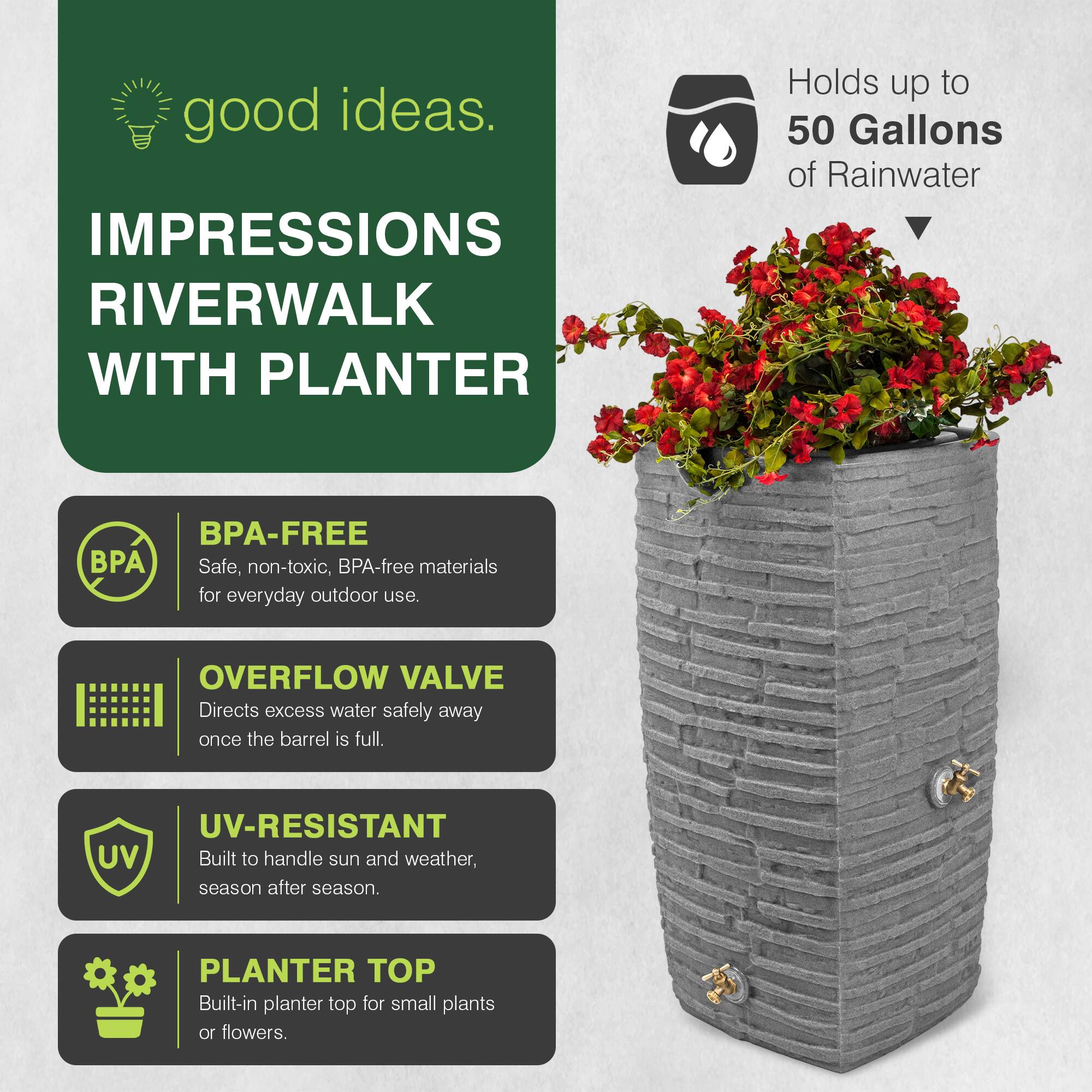 good ideas.  
IMPRESSIONS RIVERWALK WITH PLANTER  
Holds up to 50 Gallons of Rainwater  
BPA-FREE  
Safe, non-toxic, BPA-free materials for everyday outdoor use.  
OVERFLOW VALVE  
Directs excess water safely away once the barrel is full.  
UV-RESISTANT  
Built to handle sun and weather, season after season.  
PLANTER TOP  
Built-in planter top for small plants or flowers.