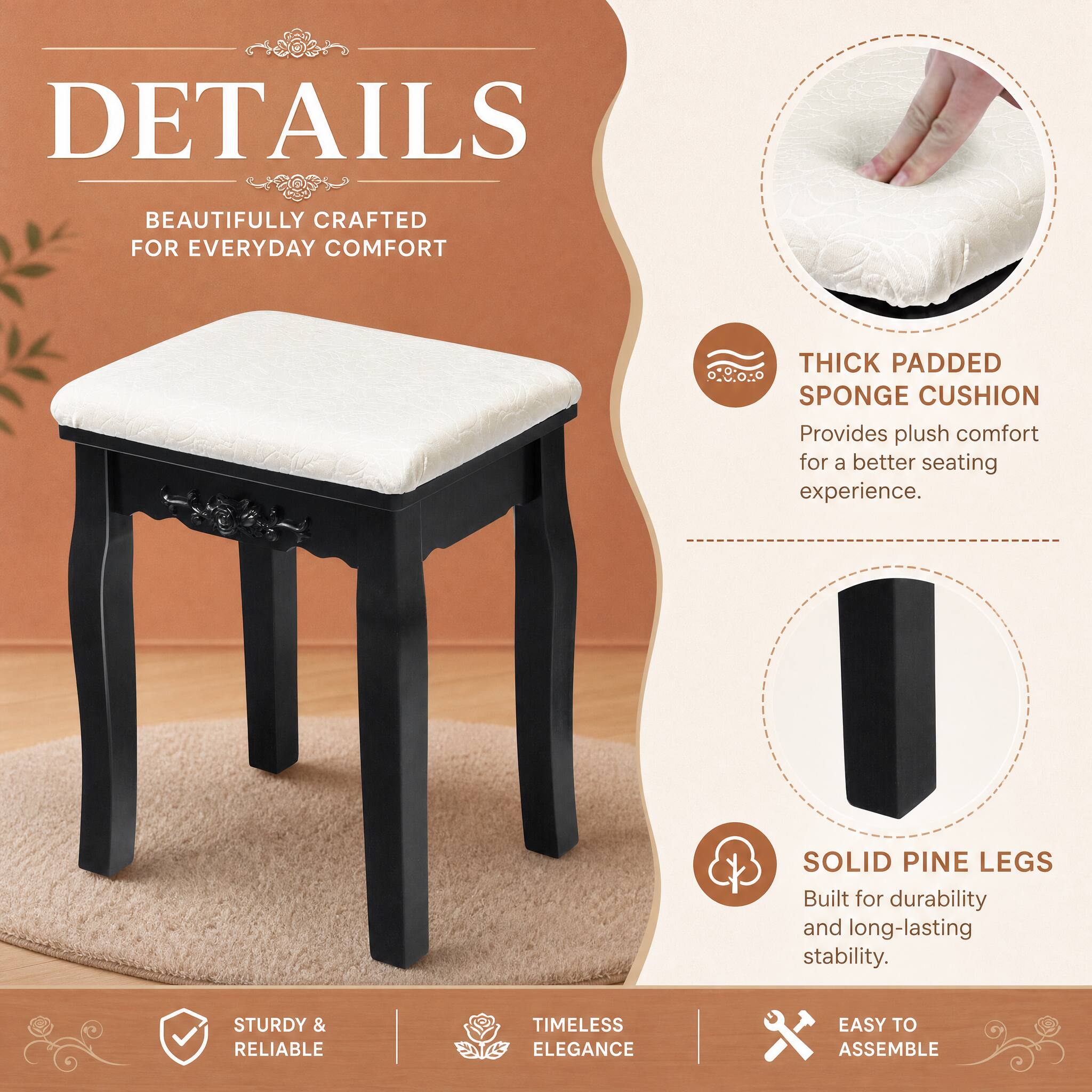 DETAILS  
BEAUTIFULLY CRAFTED FOR EVERYDAY COMFORT  
THICK PADDED SPONGE CUSHION  
Provides plush comfort for a better seating experience.  
SOLID PINE LEGS  
Built for durability and long-lasting stability.  
STURDY & RELIABLE  
TIMELESS ELEGANCE  
EASY TO ASSEMBLE