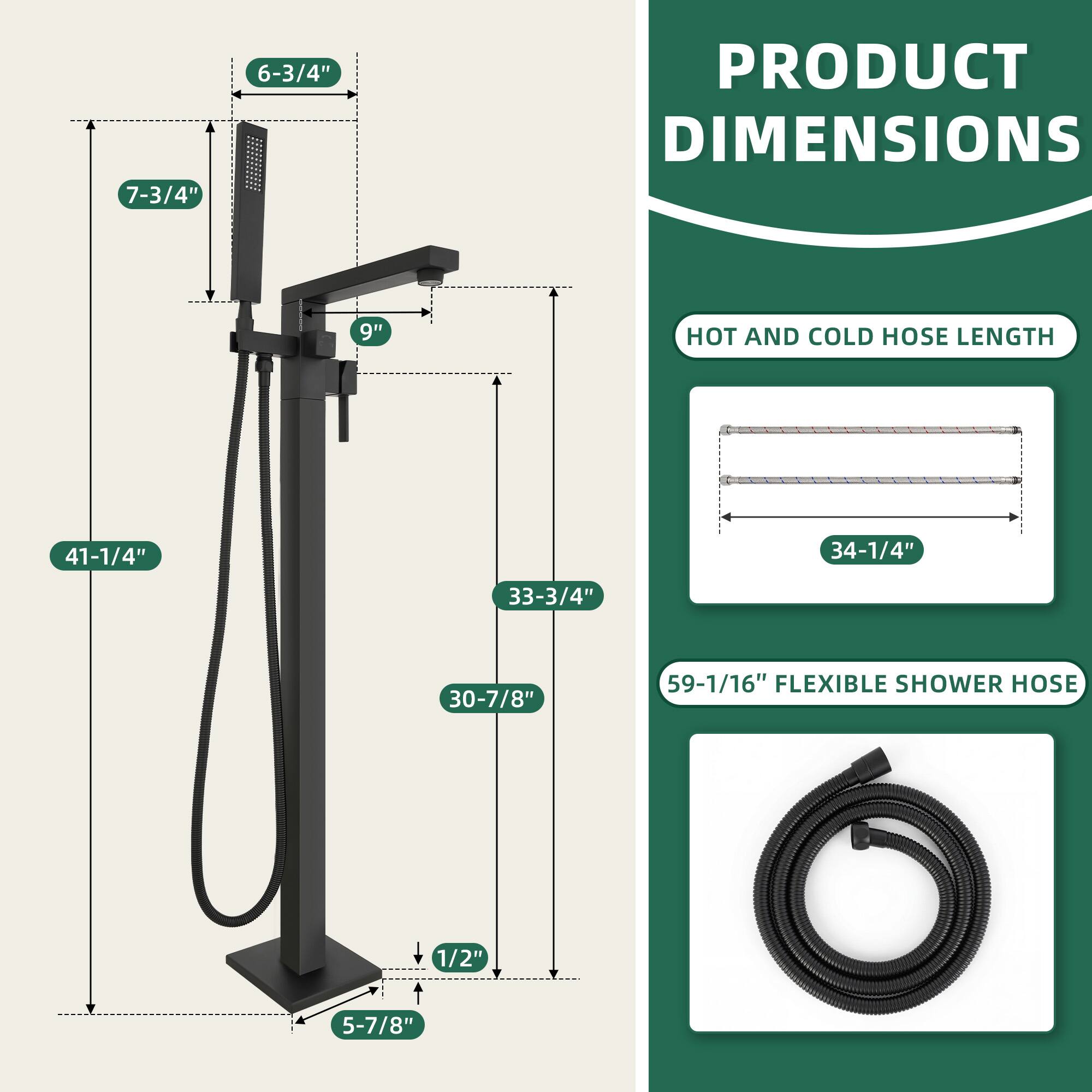 PRODUCT DIMENSIONS

- 7-3/4"
- 6-3/4"
- 9"
- 41-1/4"
- 33-3/4"
- 30-7/8"
- 5-7/8"
- 1/2"

HOT AND COLD HOSE LENGTH

- 34-1/4"

FLEXIBLE SHOWER HOSE

- 59-1/16"