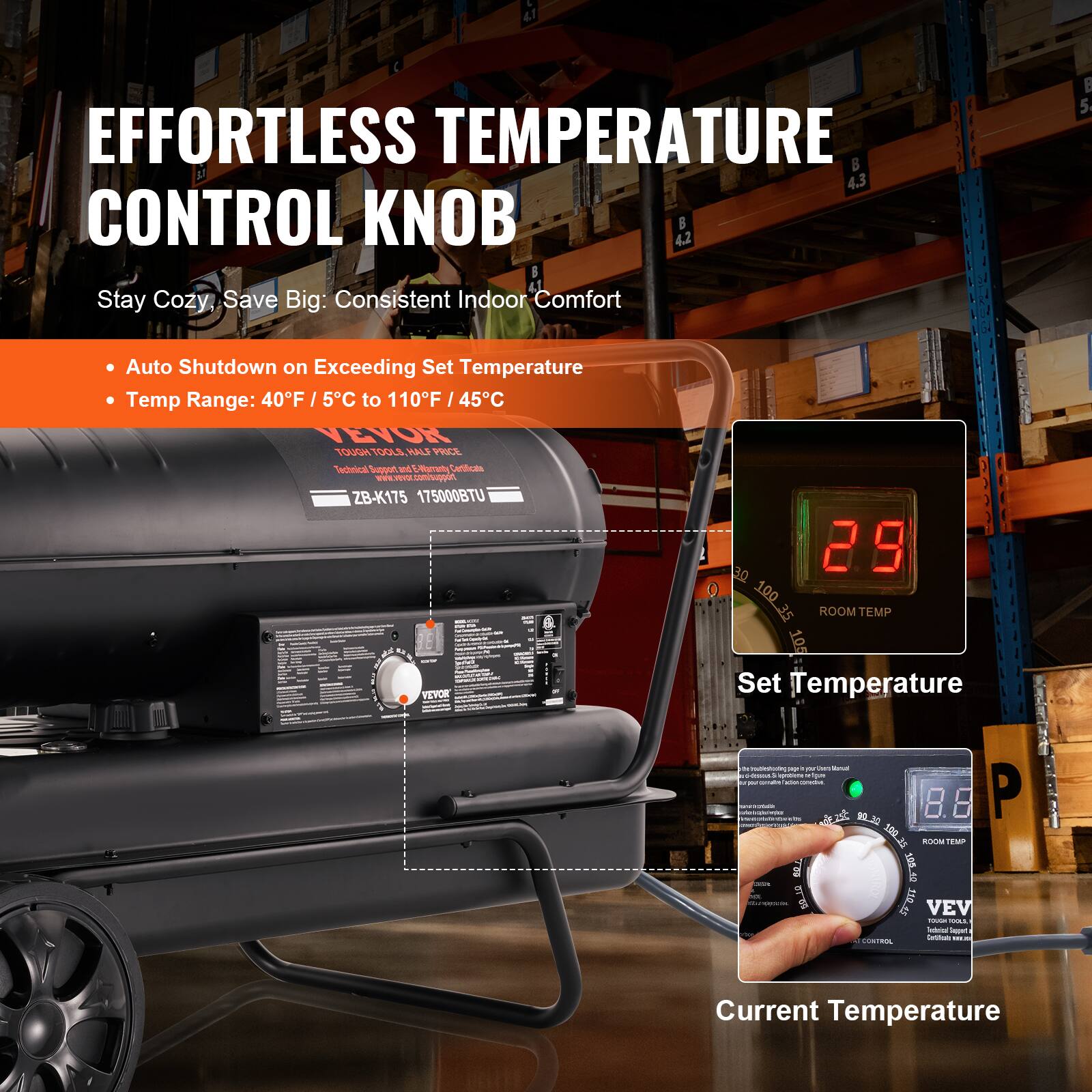 EFFORTLESS TEMPERATURE CONTROL KNOB

Stay Cozy, Save Big: Consistent Indoor Comfort

- Auto Shutdown on Exceeding Set Temperature
- Temp Range: 40°F / 5°C to 110°F / 45°C

VEVOR
TOUGH TOOLS, HALF PRICE
Technical Support & Electrical Certification

ZB-K175 17500BTU

Set Temperature: 2.9
Current Temperature: 8.8

ROOM TEMP
