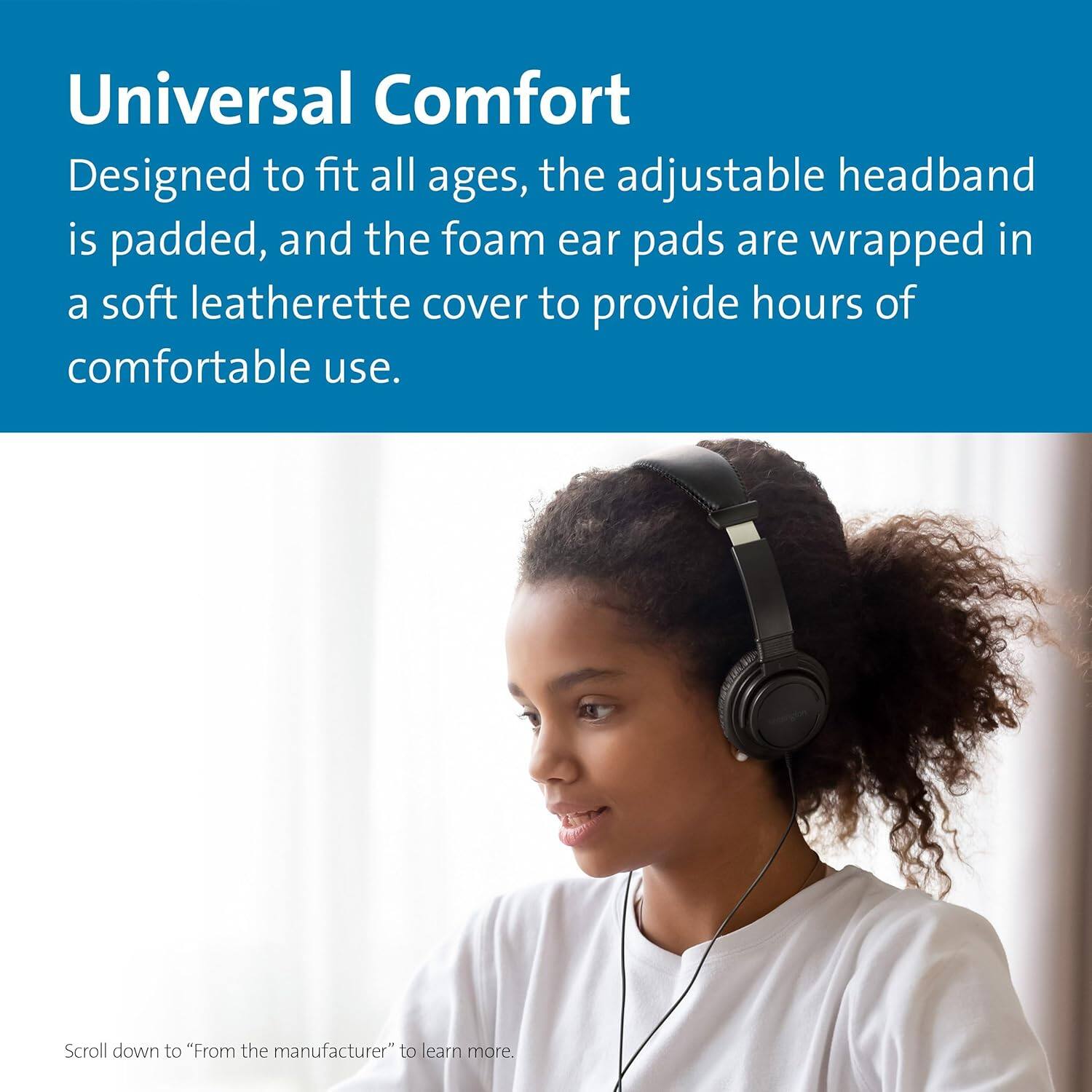 Universal Comfort

Designed to fit all ages, the adjustable headband is padded, and the foam ear pads are wrapped in a soft leatherette cover to provide hours of comfortable use.

Scroll down to "From the manufacturer" to learn more.