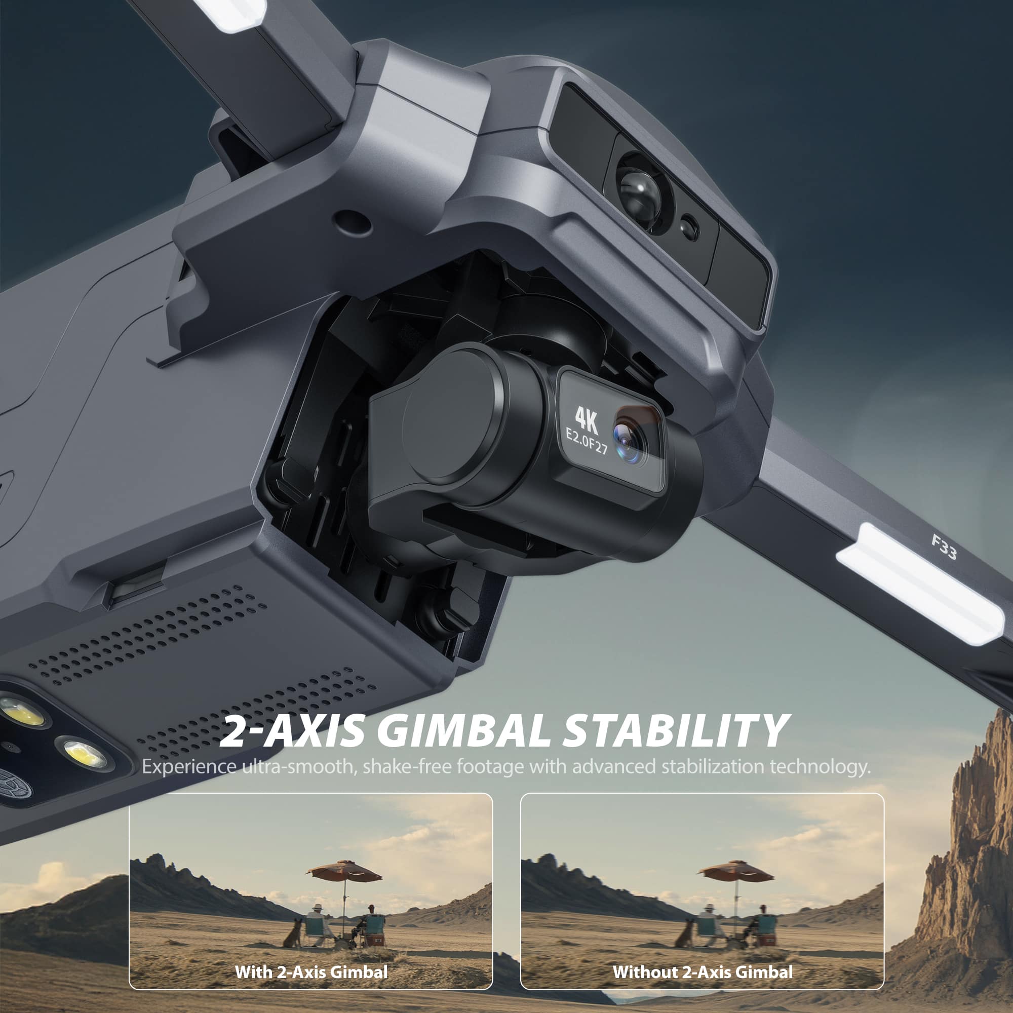 4K E2.0F27 F33 2-AXIS GIMBAL STABILITY
Experience ultra-smooth, shake-free footage with advanced stabilization technology.
With 2-Axis Gimbal
Without 2-Axis Gimbal