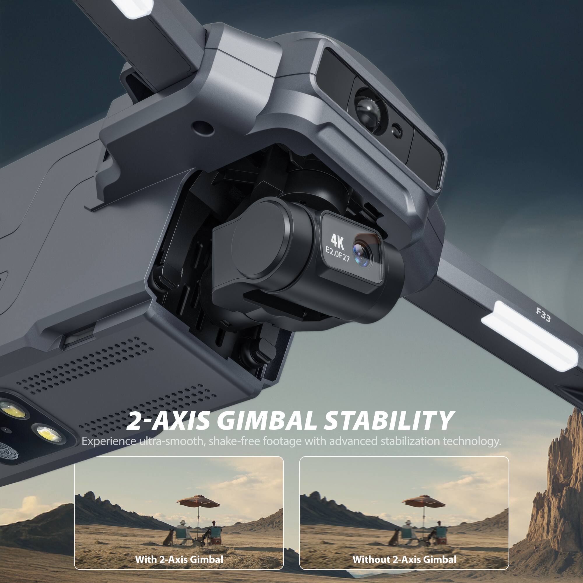 4K E2.0F27 F33 2-AXIS GIMBAL STABILITY

Experience ultra-smooth, shake-free footage with advanced stabilization technology.

With 2-Axis Gimbal

Without 2-Axis Gimbal