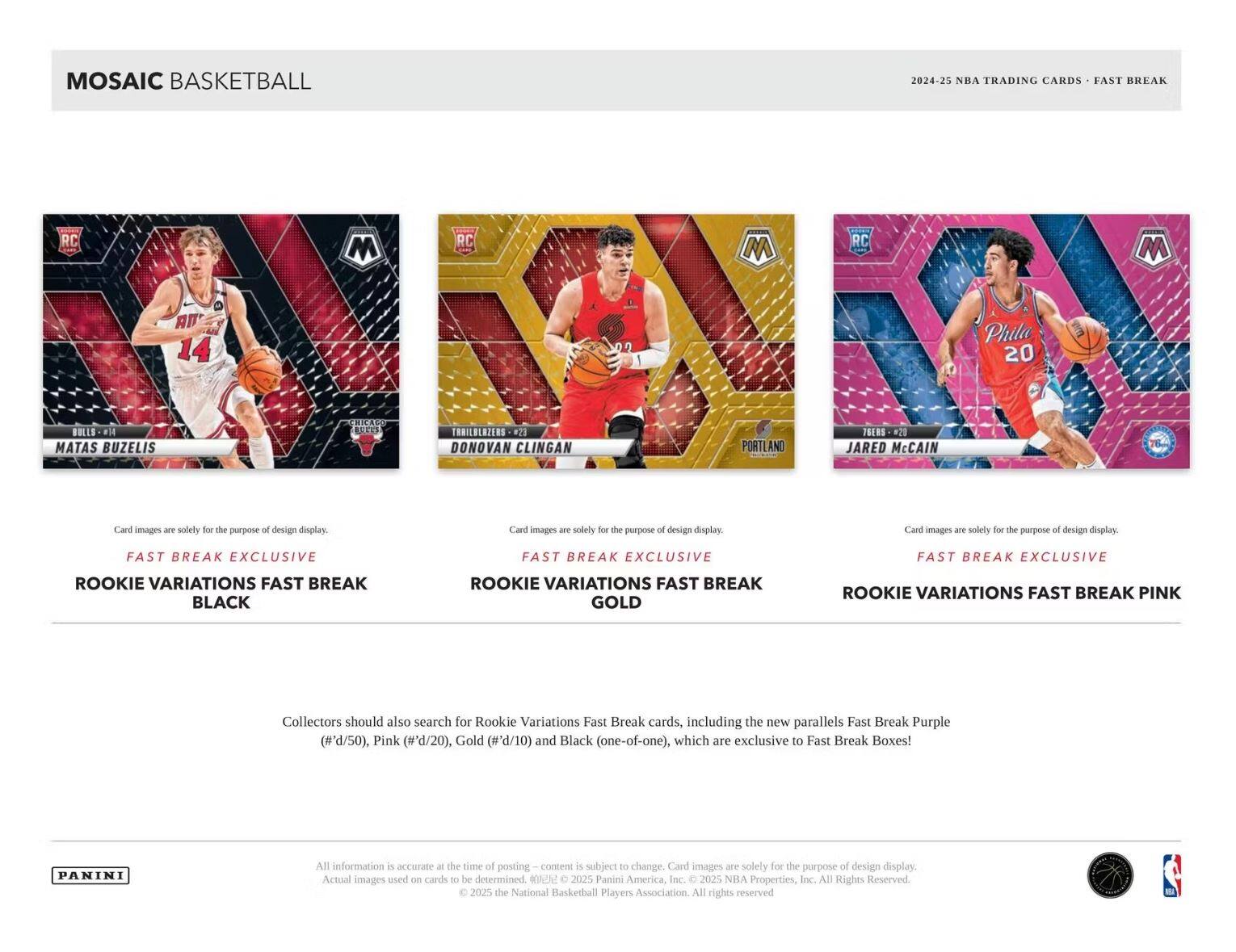 MOSAIC BASKETBALL  
2024-25 NBA TRADING CARDS - FAST BREAK  

RC  
MATAS BUZELIS  
BULLS  
FAST BREAK EXCLUSIVE  
ROOKIE VARIATIONS FAST BREAK  
BLACK  

RC  
DONOVAN CLINGAN  
PORTLAND  
FAST BREAK EXCLUSIVE  
ROOKIE VARIATIONS FAST BREAK  
GOLD  

RC  
JARED McCAIN  
Phila  
FAST BREAK EXCLUSIVE  
ROOKIE VARIATIONS FAST BREAK  
PINK  

Card images are solely for the purpose of design display.  

Collectors should also search for Rookie Variations Fast Break cards, including the new parallels Fast Break Purple (#'d/50), Pink (#'d/20), Gold (#'d/10) and Black (one-of-one), which are exclusive to Fast Break Boxes!  

All information is accurate at the time of posting - content is subject to change. Card images are solely for the purpose of design display. Actual images used on cards to be determined.  

© 2025 Panini America, Inc. © 2025 NBA Properties, Inc. © 2025 the National Basketball Players Association. All rights reserved.