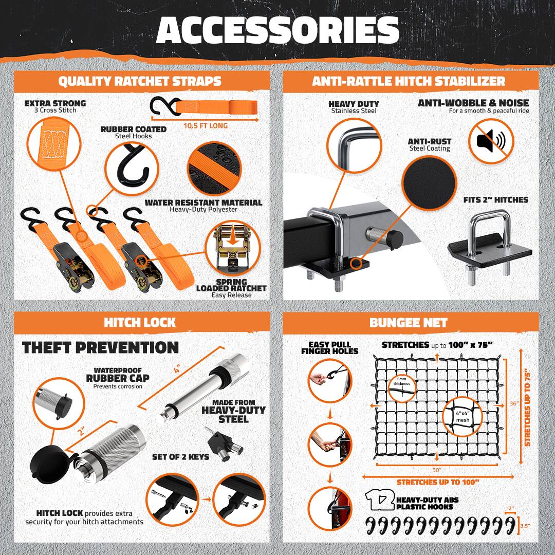 **ACCESSORIES**

**QUALITY RATCHET STRAPS**
- EXTRA STRONG
  - 3 Cross Stitch
- RUBBER COATED
  - Steel Hooks
- 10.5 FT LONG
- WATER RESISTANT MATERIAL
  - Heavy-Duty Polyester
- SPRING LOADED RATCHET
  - Easy Release

**ANTI-RATTLE HITCH STABILIZER**
- HEAVY DUTY
  - Stainless Steel
- ANTI-WOBBLE & NOISE
  - For a smooth & peaceful ride
- ANTI-RUST
  - Steel Coating
- FITS 2" HITCHES

**HITCH LOCK**
- THEFT PREVENTION
  - WATERPROOF RUBBER CAP
    - Prevents corrosion
  - MADE FROM HEAVY-DUTY STEEL
  - SET OF 2 KEYS
- HITCH LOCK provides extra security for your hitch attachments

**BUNGEE NET**
- EASY PULL FINGER HOLES
- STRETCHES up to 100" x 75"
  - STRETCHES UP TO 100"
- HEAVY-DUTY ABS