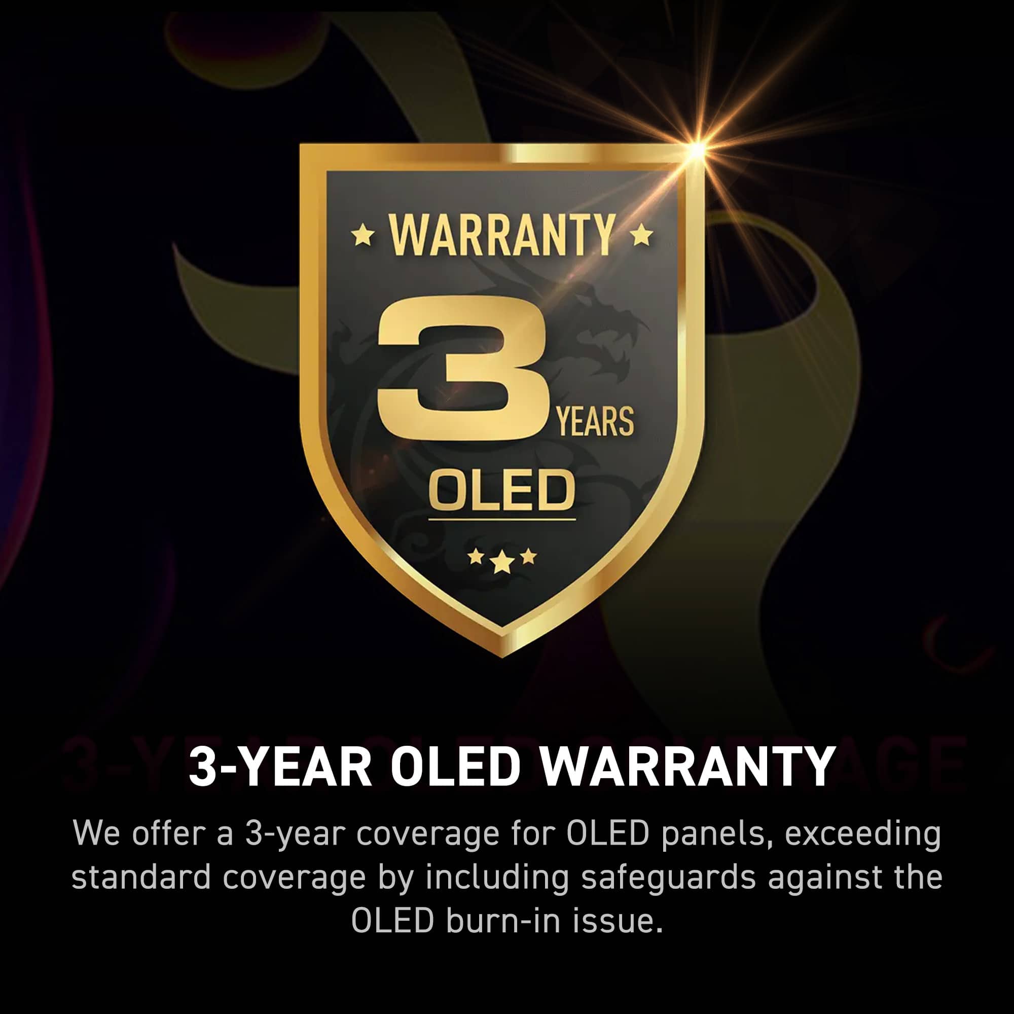 Warranty: 3 Years OLED
We offer a 3-year warranty for OLED panels, which exceeds standard coverage by including safeguards against the OLED burn-in issue.