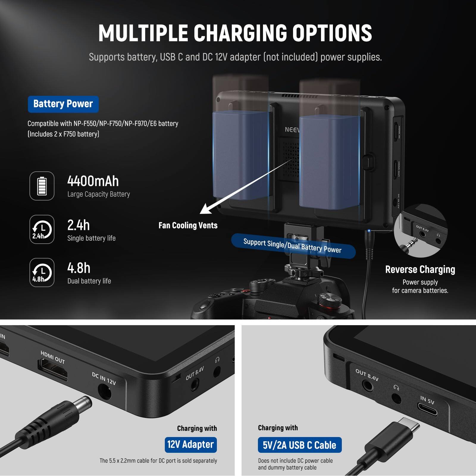 **MULTIPLE CHARGING OPTIONS**

Supports battery, USB C and DC 12V adapter (not included) power supplies.

---

**Battery Power**

Compatible with NP-F550/NP-F750/NP-F970/E6 battery  
(Includes 2 x F750 battery)

- **4400mAh**  
  Large Capacity Battery

- **2.4h**  
  Single battery life

- **4.8h**  
  Dual battery life

---

**Fan Cooling Vents**  
Support Single/Dual Battery Power

---

**Reverse Charging**  
Power supply for camera batteries.

---

**Charging with 12V Adapter**

The 5.5 x 2.2mm cable for DC port is sold separately

---

**Charging with 5V/2A USB C Cable**

Does not include DC power cable and dummy battery cable