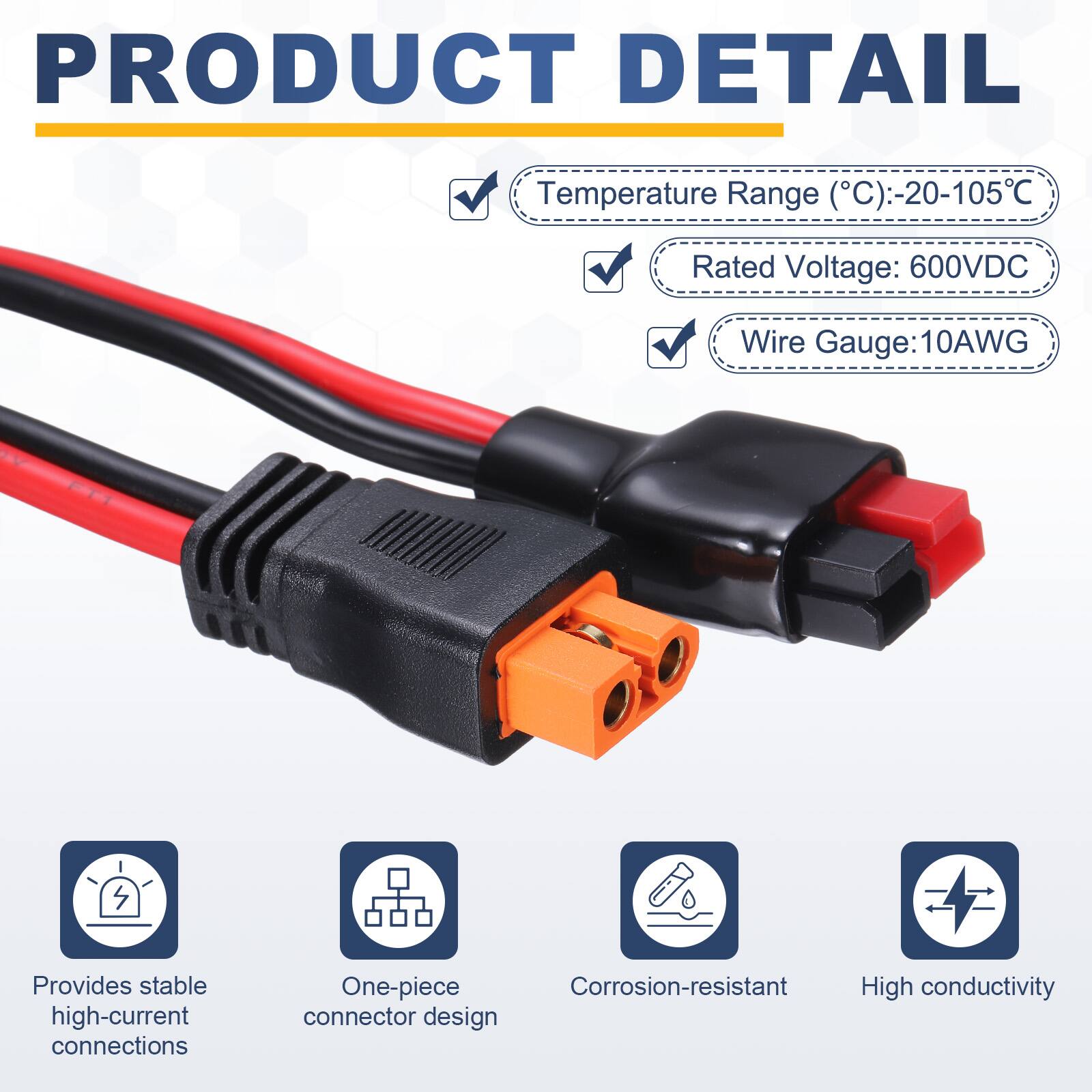 PRODUCT DETAIL

Temperature Range (°C): -20-105°C  
Rated Voltage: 600VDC  
Wire Gauge: 10AWG  

Provides stable high-current connections  
One-piece Corrosion-resistant High conductivity connector design