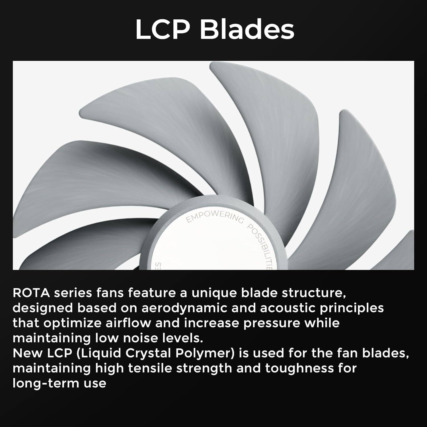 LCP Blades EMPOWERING POSSIBILITIES

ROTA series fans feature a unique blade structure, designed based on aerodynamic and acoustic principles that optimize airflow and increase pressure while maintaining low noise levels. New LCP (Liquid Crystal Polymer) is used for the fan blades, maintaining high tensile strength and toughness for long-term use
