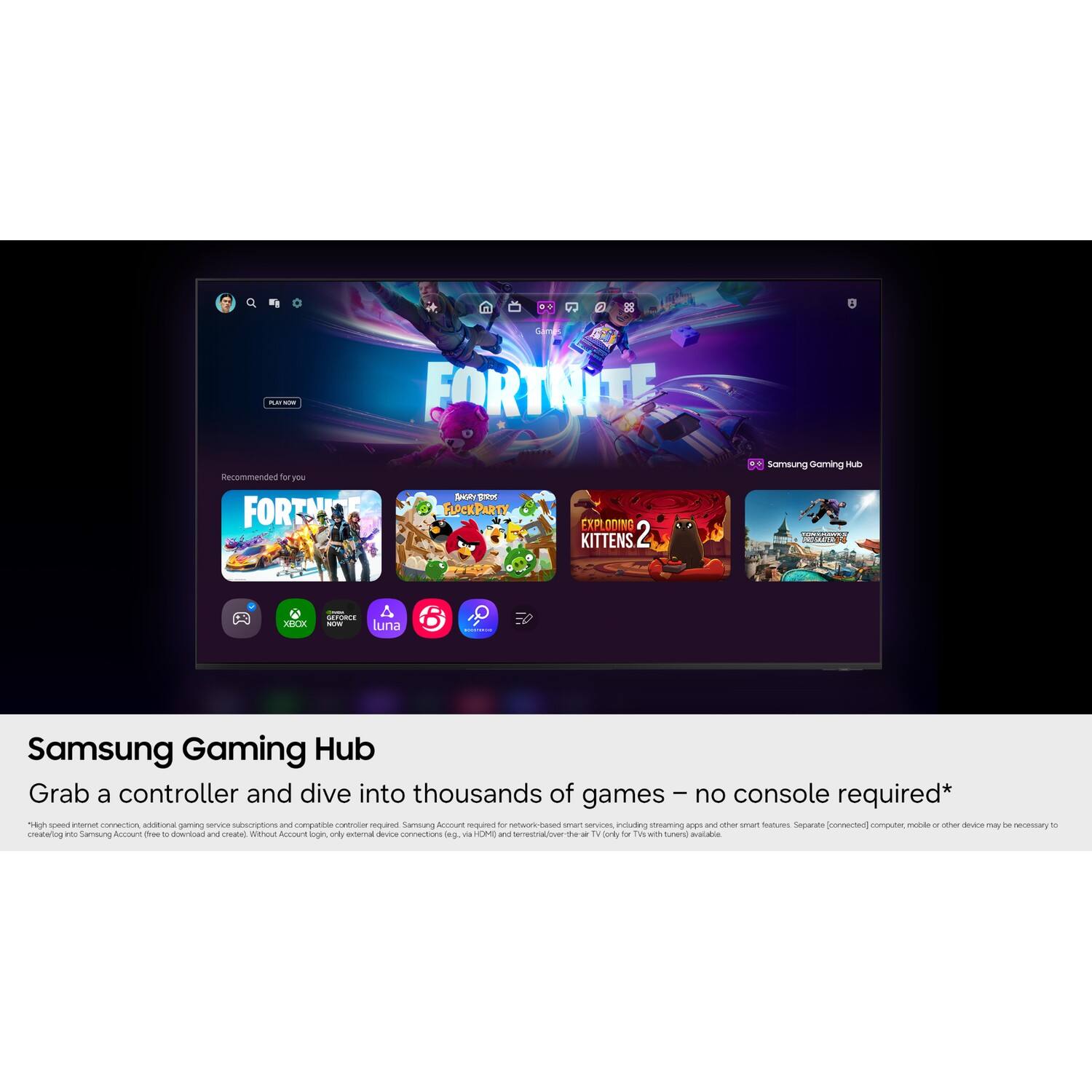 2

R.D'ACIO with
FORTNITE
Recommended for you FORTNITE
ANGY NOS FLOCKPARTY
EXPLODING KITTENS 2
Samsung Gaming Hub
XBOX
GEFORCE NOW luna
-
Samsung Gaming Hub Grab a controller and dive into thousands of games - no console required* "High speed internet connection, additional gaming service subscriptions and compatible controller required. Samsung Account required for network-based smart services, including streaming apps and other smart features. Separate [connected] computer, mobile or other device may be necessary. 10 creatorlog nts Samsung Account free 50 download and create) Without Account login, only external device connections leg. DV CM) and terrestrial/over at 7v (only for with tunen] avalabia