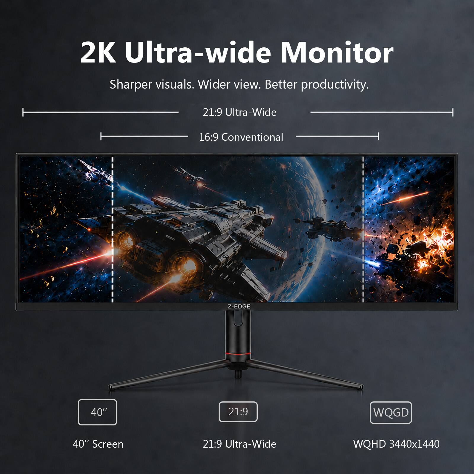 2K Ultra-wide Monitor  
Sharper visuals. Wider view. Better productivity.  
21:9 Ultra-Wide  
16:9 Conventional  
Z-EDGE  
40" Screen  
21:9 Ultra-Wide  
WQHD 3440x1440