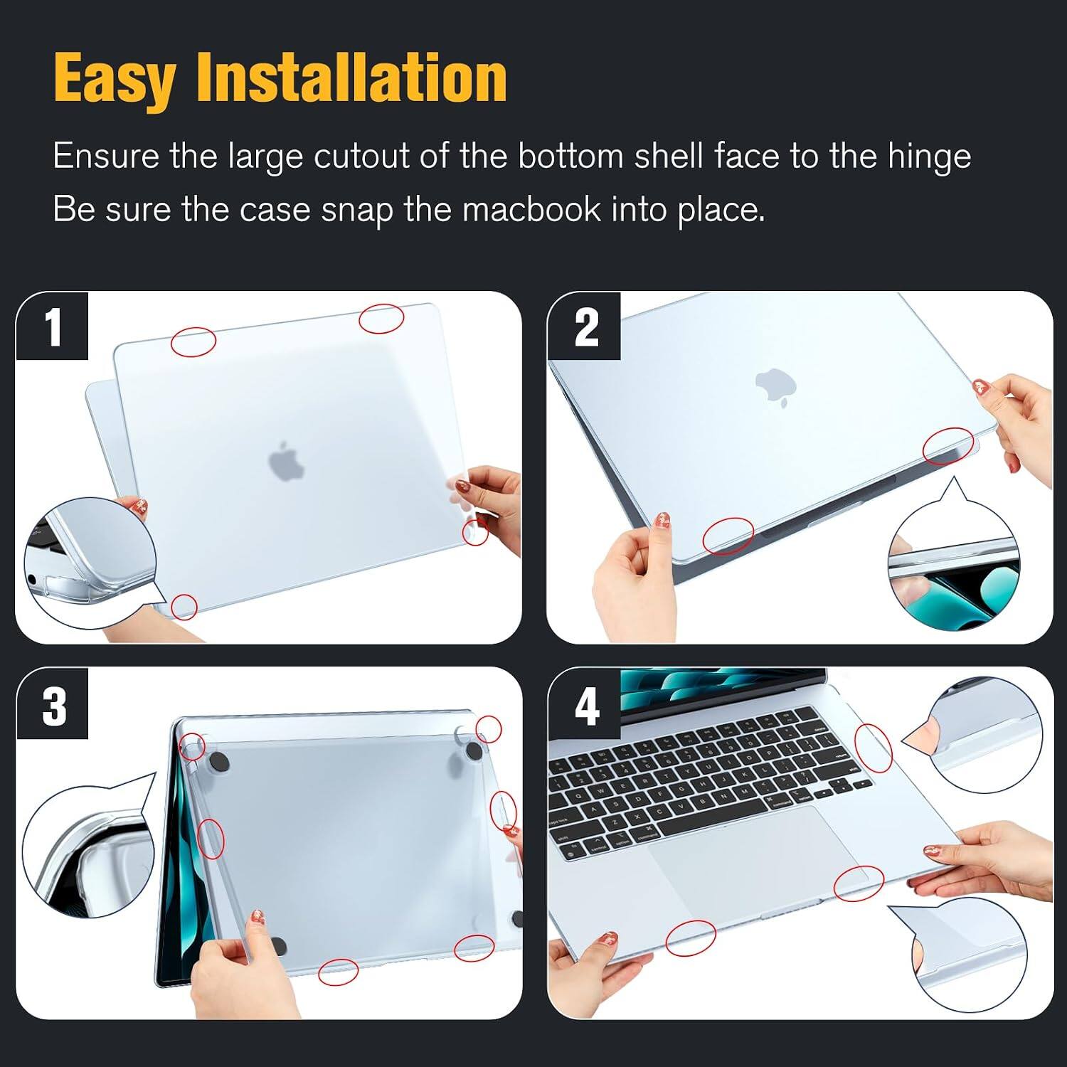 Easy Installation  
Ensure the large cutout of the bottom shell face to the hinge  
Be sure the case snap the macbook into place.