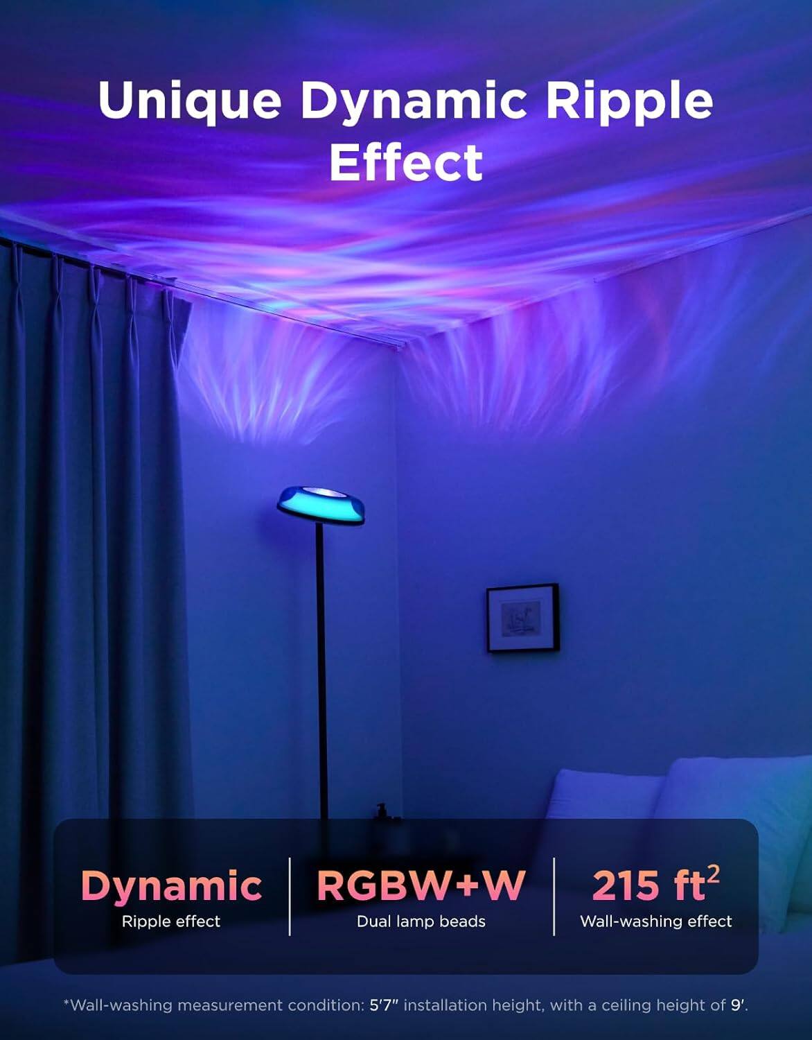 Unique Dynamic Ripple Effect

Dynamic RGBW+W 215 ft² Ripple effect Dual lamp beads Wall-washing effect

*Wall-washing measurement condition: 5'7" installation height, with a ceiling height of 9'.