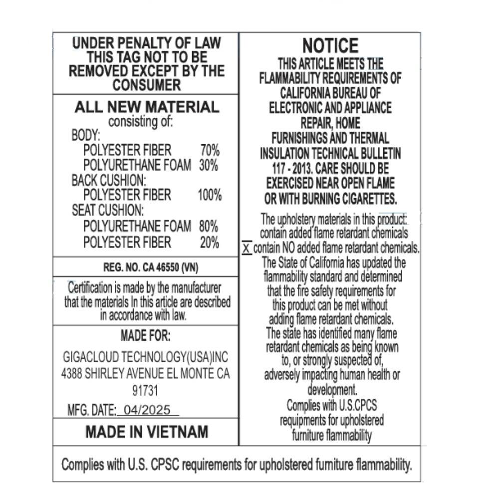UNDER PENALTY OF LAW  
THIS TAG NOT TO BE REMOVED EXCEPT BY THE CONSUMER  

ALL NEW MATERIAL  
consisting of:  
BODY:  
POLYESTER FIBER 70%  
POLYURETHANE FOAM 30%  
BACK CUSHION:  
POLYESTER FIBER 100%  
SEAT CUSHION:  
POLYURETHANE FOAM 80%  
POLYESTER FIBER 20%  

REG. NO. CA 46550 (VN)  
Certification is made by the manufacturer that the materials in this article are described in accordance with law.  

MADE FOR:  
GIGACLOUD TECHNOLOGY (USA) INC  
4388 SHIRLEY AVENUE EL MONTE CA  
91731  

MFG. DATE: 04/2025  

MADE IN VIETNAM  

NOTICE  
THIS ARTICLE MEETS THE FLAMMABILITY REQUIREMENTS OF CALIFORNIA BUREAU OF ELECTRONIC AND APPLIANCE REPAIR, HOME FURNISHINGS AND THERMAL INSULATION TECHNICAL BULLETIN 1