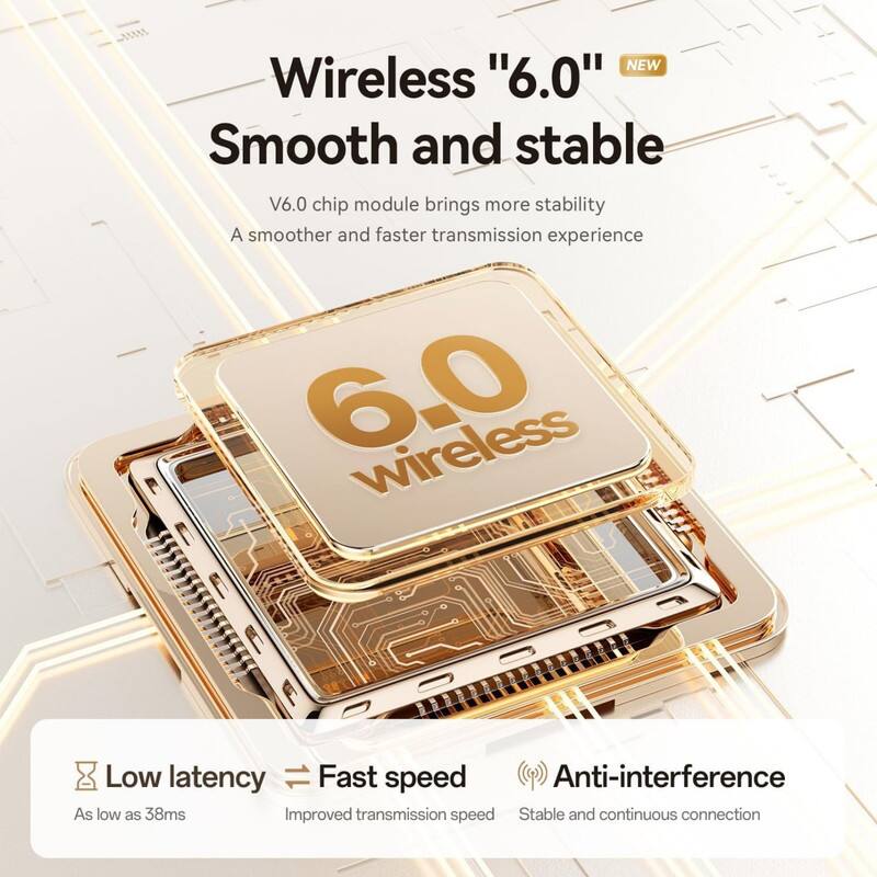 NEW Wireless "6.0"  
Smooth and stable  

V6.0 chip module brings more stability  
A smoother and faster transmission experience  

Low latency  
As low as 38ms  

Fast speed  
Improved transmission speed  

Anti-interference  
Stable and continuous connection