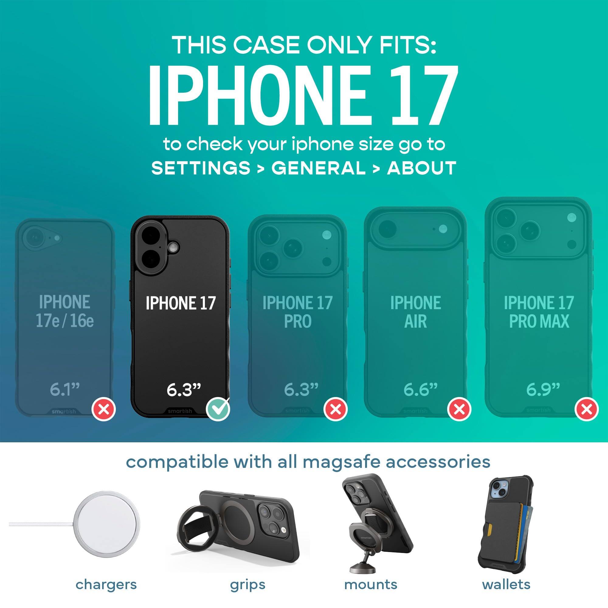 THIS CASE ONLY FITS: IPHONE 17  
to check your iphone size go to SETTINGS > GENERAL > ABOUT

IPHONE 17e/16e  
IPHONE 17  
IPHONE 17 PRO  
IPHONE AIR  
IPHONE 17 PRO MAX  

6.1" smartish  
6.3" smartish  
6.3" smartish X  
6.6" X  
6.9" X  

compatible with all mag safe accessories  
chargers  
grips  
mounts  
wallets