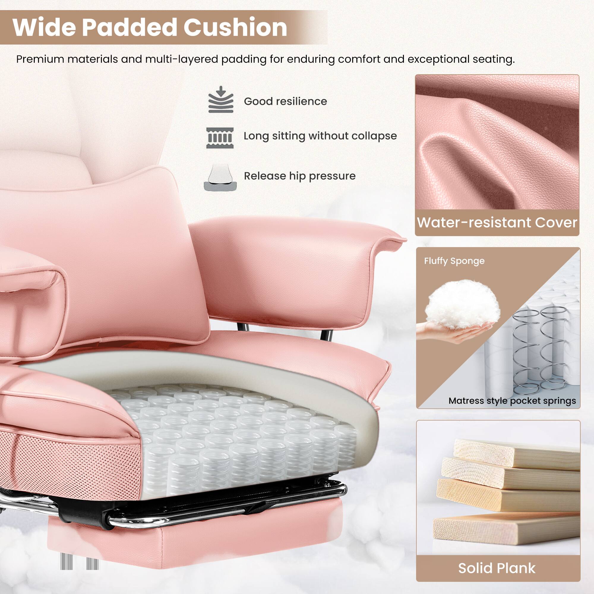 Wide Padded Cushion

Premium materials and multi-layered padding for enduring comfort and exceptional seating.

- Good resilience
- Long sitting without collapse
- Release hip pressure

Water-resistant Cover

Fluffy Sponge

Mattress style pocket springs

Solid Plank