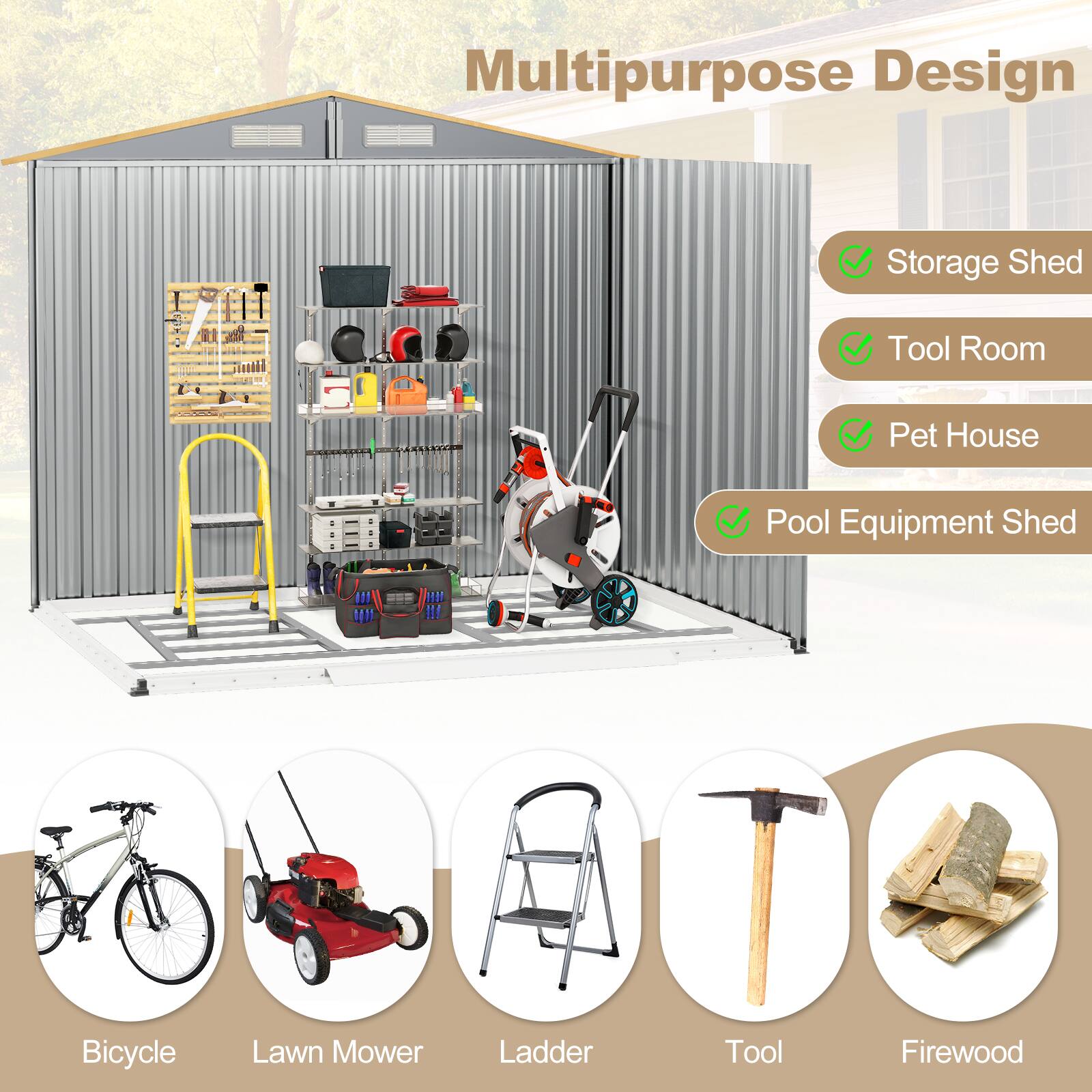 Multipurpose Design

- Storage Shed
- Tool Room
- Pet House
- Pool Equipment Shed

Bicycle
Lawn Mower
Ladder
Tool
Firewood