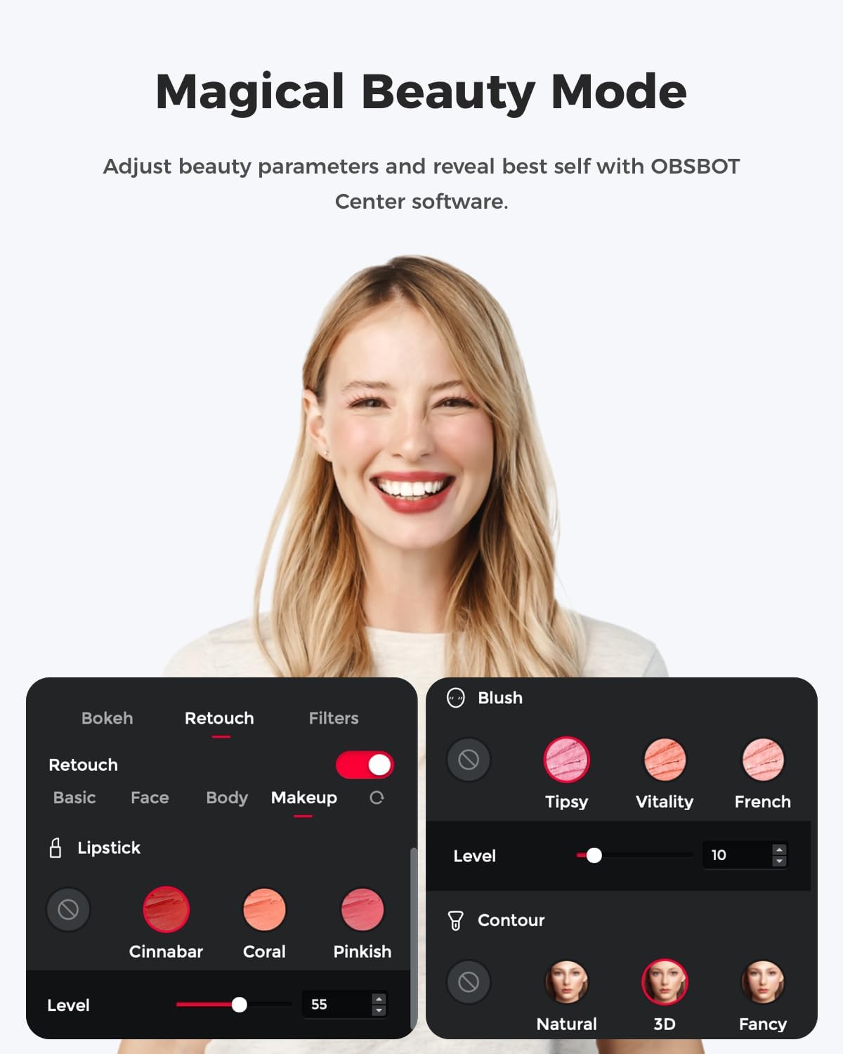 Magical Beauty Mode  
Adjust beauty parameters and reveal best self with OBSBOT Center software.  

Bokeh  
Retouch  
Filters  
Blush  
Retouch  
Basic  
Face  
Body  
Makeup  

Lipstick  
Cinnabar  
Coral  
Pinkish  
Level  
55  

Contour  
Natural  
3D  
Fancy  

Blush  
Tipsy  
Vitality  
French  
Level  
10