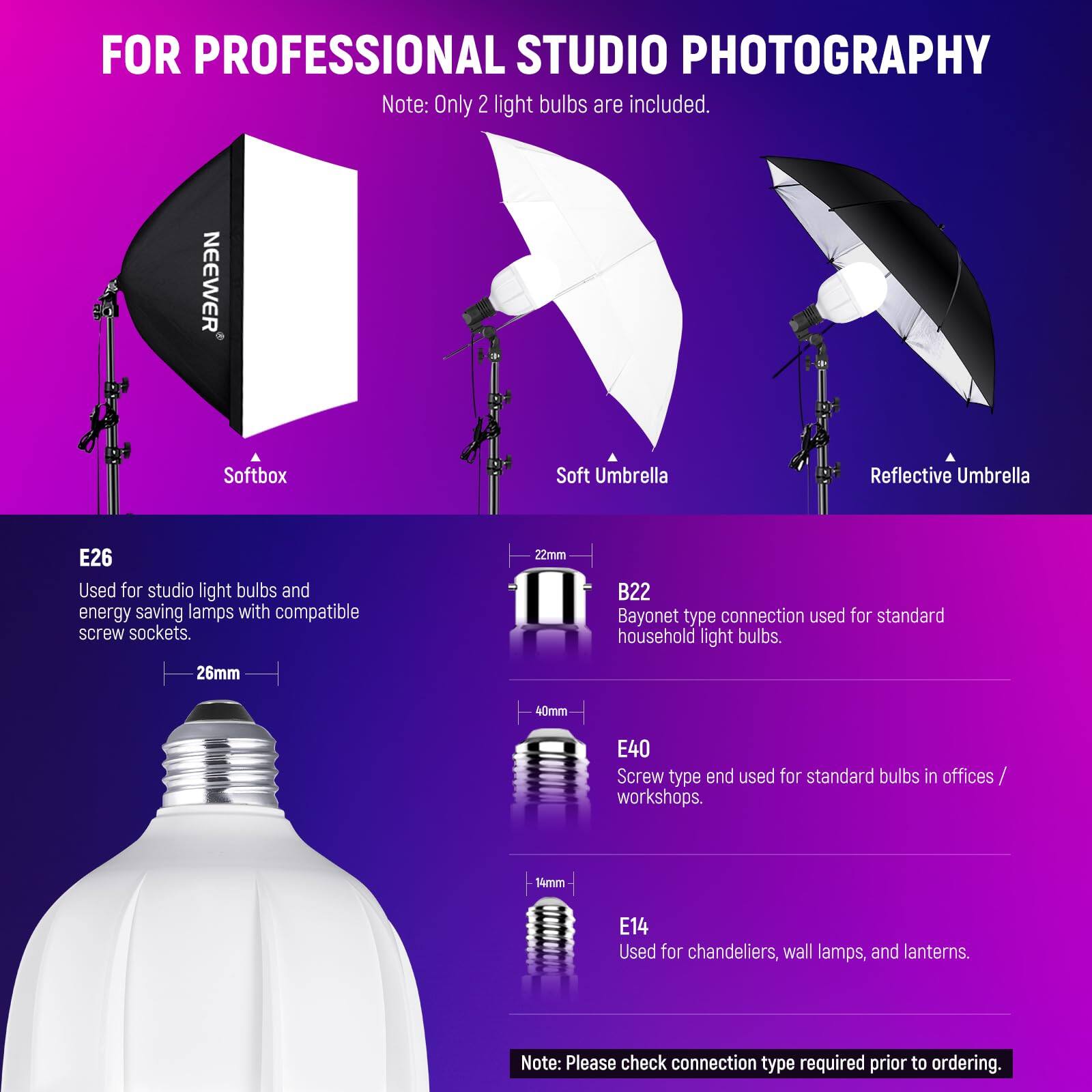 FOR PROFESSIONAL STUDIO PHOTOGRAPHY  
Note: Only 2 light bulbs are included.

NEEWER Softbox Soft Umbrella Reflective Umbrella  
E26  
Used for studio light bulbs and energy-saving lamps with compatible screw sockets.  
26mm  

B22  
Bayonet type connection used for standard household light bulbs.  
22mm  

E40  
Screw type end used for standard bulbs in offices/workshops.  
40mm  

E14  
Used for chandeliers, wall lamps, and lanterns.  
14mm  

Note: Please check connection type required prior to ordering.