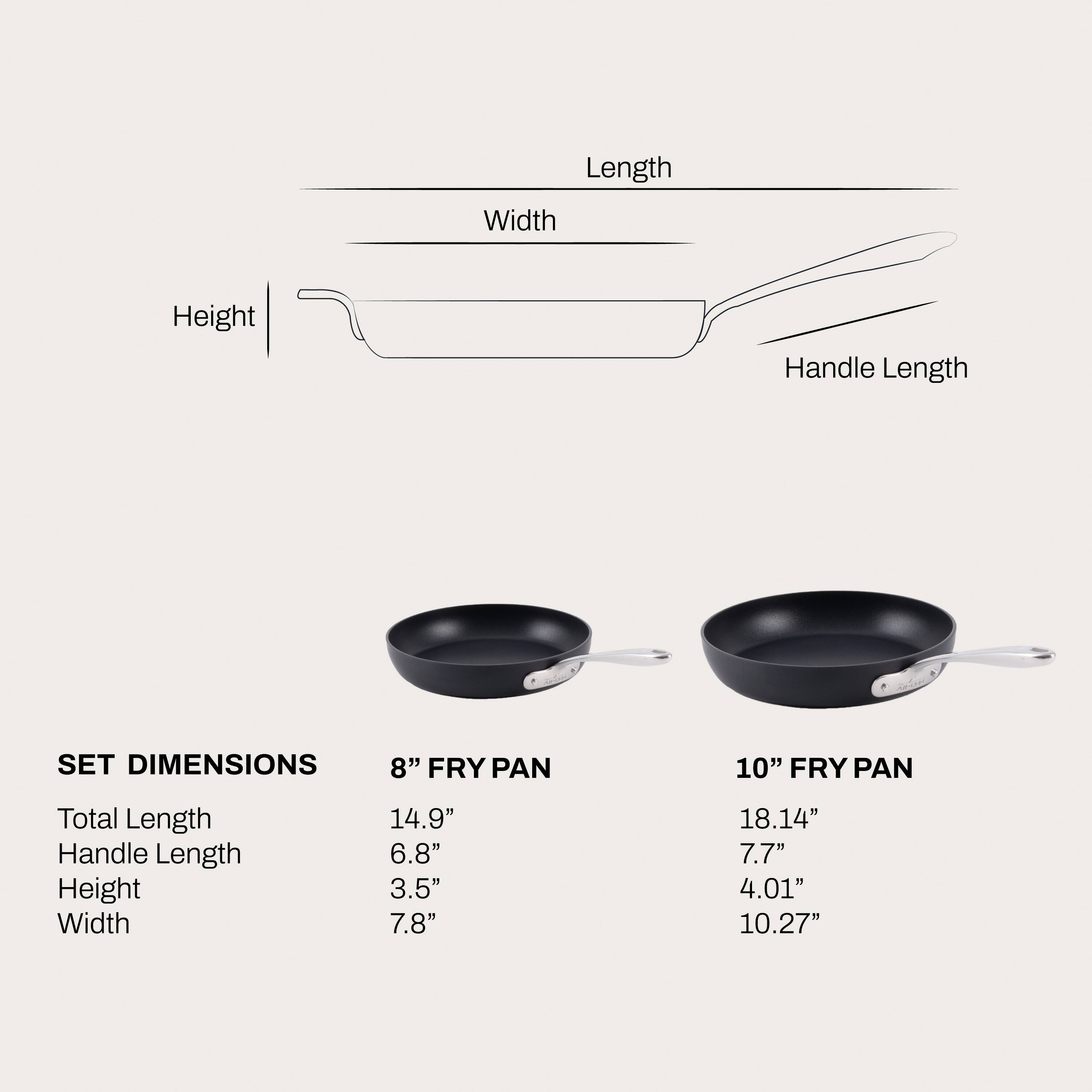 Length
Width
Height
Handle Length
SET DIMENSIONS
8" FRY PAN
10" FRY PAN
Total Length Handle Length Height Width
14.9" 6.8" 3.5" 7.8"
18.14" 7.7" 4.01" 10.27"