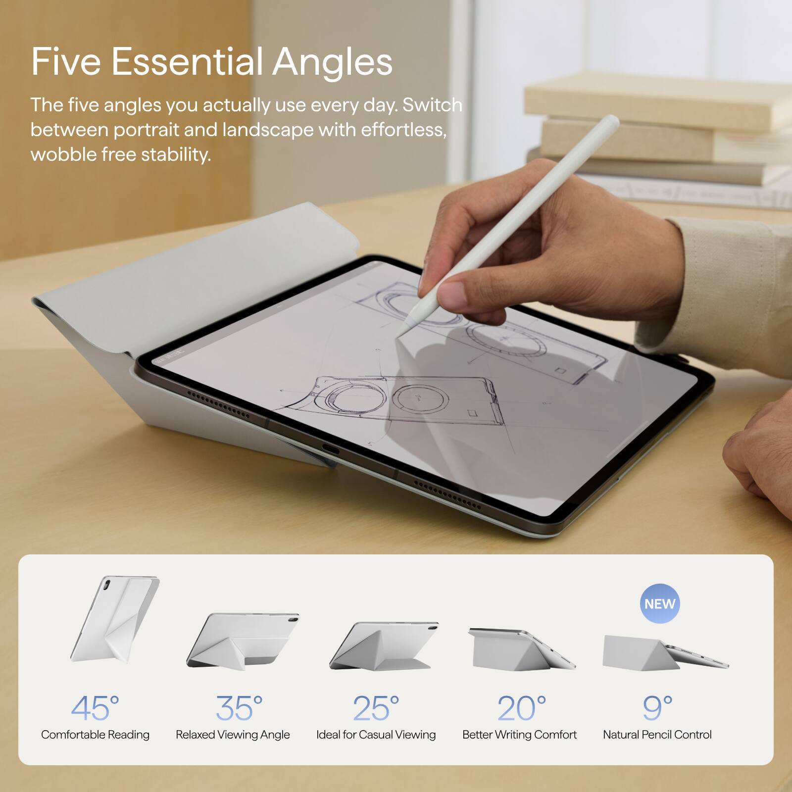 Five Essential Angles  
The five angles you actually use every day. Switch between portrait and landscape with effortless, wobble free stability.

NEW  
45° Comfortable Reading  
35° Relaxed Viewing Angle  
25° Ideal for Casual Viewing  
20° Better Writing Comfort  
9° Natural Pencil Control