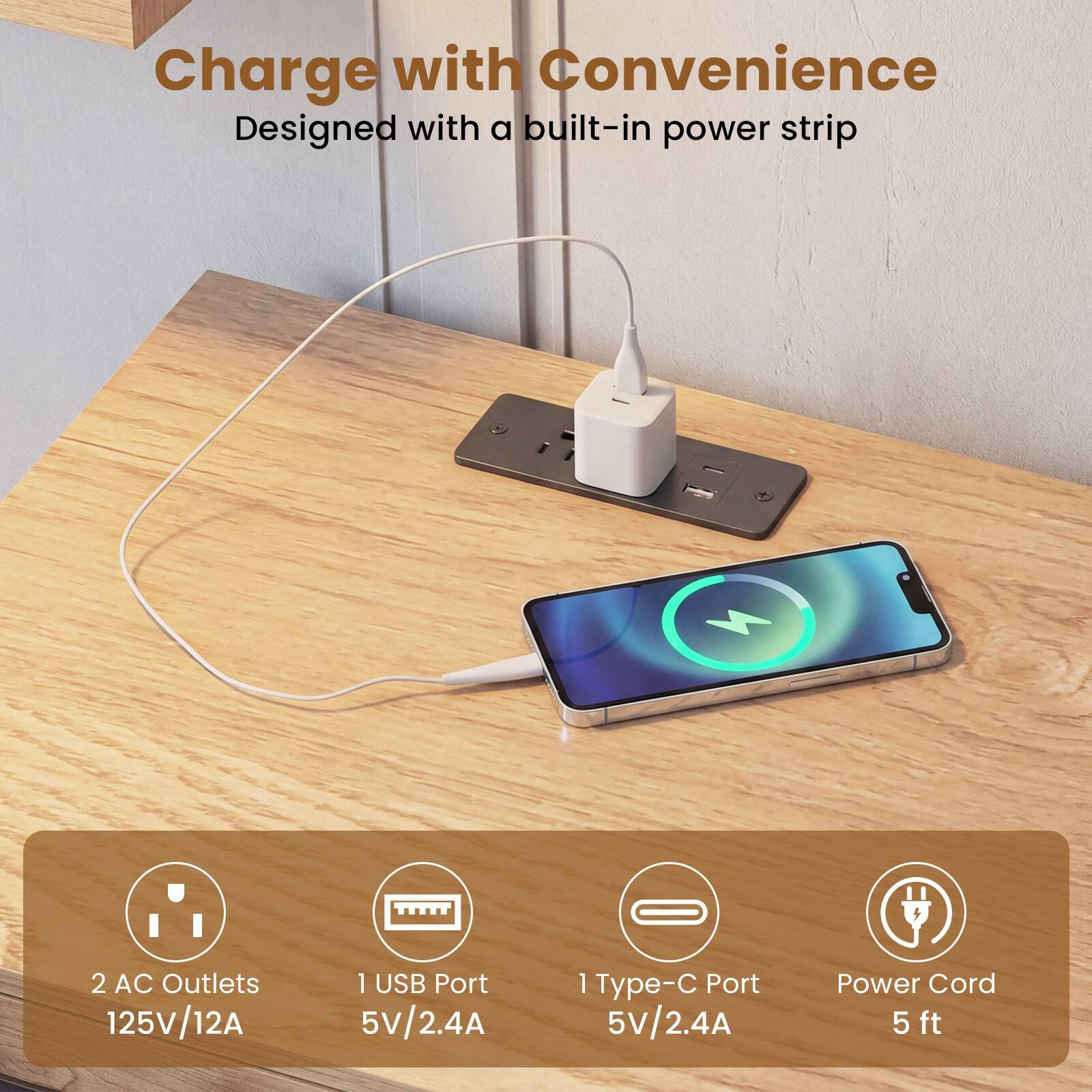 Charge with Convenience  
Designed with a built-in power strip

- 2 AC Outlets 125V/12A
- 1 USB Port 5V/2.4A
- 1 Type-C Port 5V/2.4A
- Power Cord 5 ft