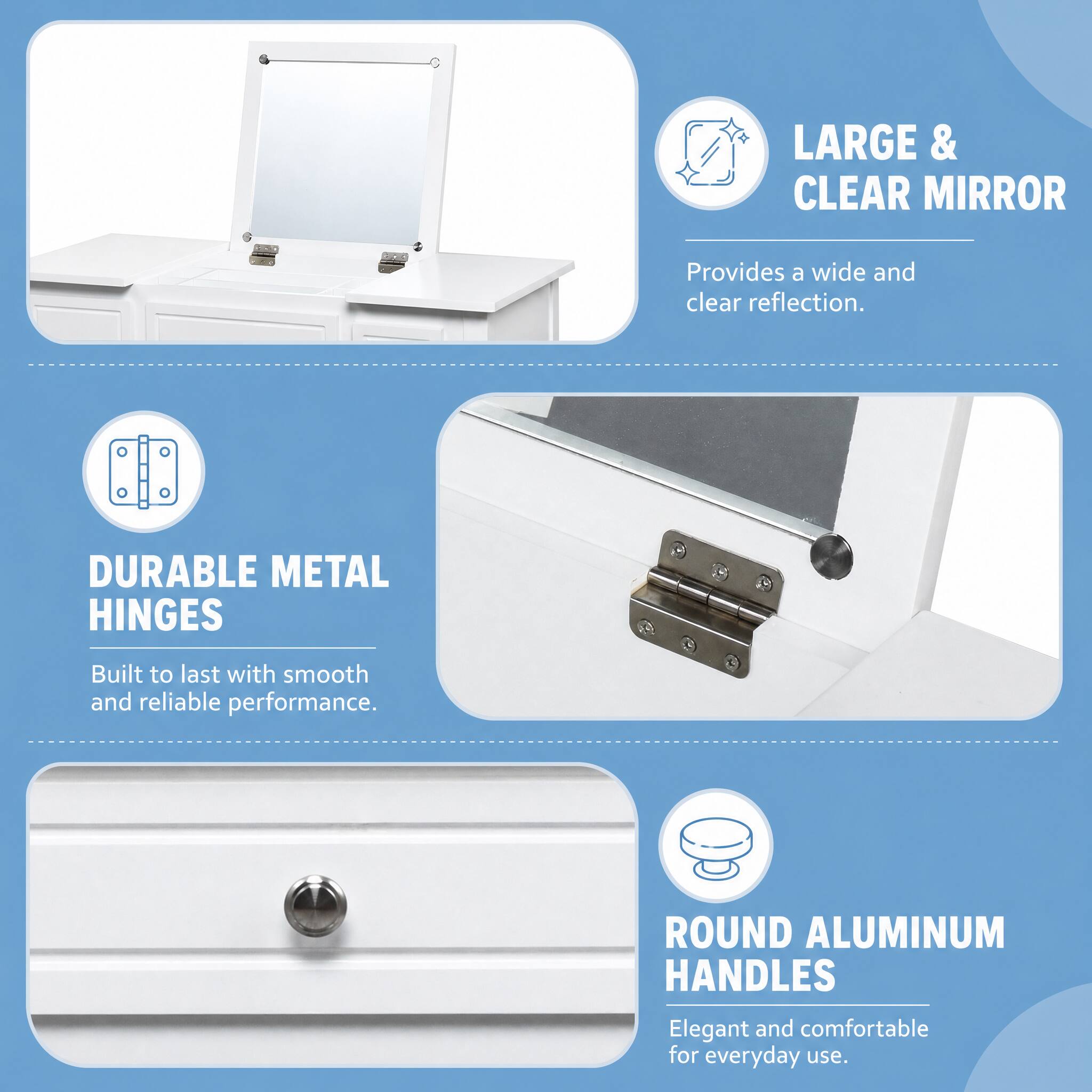 LARGE & CLEAR MIRROR  
Provides a wide and clear reflection.  

DURABLE METAL HINGES  
Built to last with smooth and reliable performance.  

ROUND ALUMINUM HANDLES  
Elegant and comfortable for everyday use.