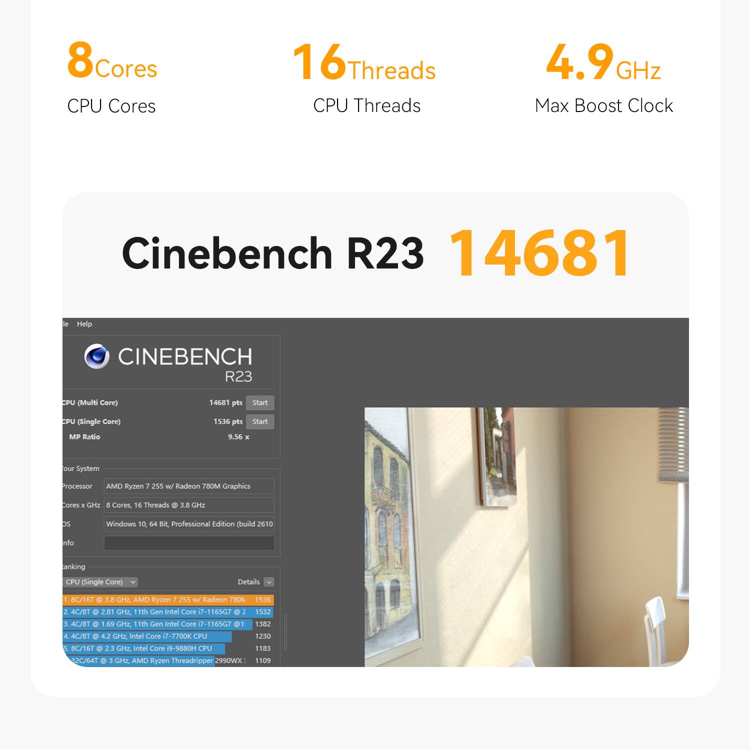 8 Cores CPU Cores  
16 Threads CPU Threads  
4.9 GHz Max Boost Clock  

Cinebench R23 14681  

CINEBENCH R23  
CPU (Multi Core)  
14681 pts  
Start  
CPU (Single Core)  
1536 pts  
Start  
MP Ratio  
9.56 x  

Our System  
Processor AMD Ryzen 7 255 w/ Radeon 780M Graphics  
Cores x GHz 8 Cores, 16 Threads @ 3.8 GHz  
OS  
Windows 10 64 Bit, Professional Edition (build 2610)  

Ranking  
CPU (Single Core)  
Details  
1. 8C/16T @ 3.8 GHz, AMD Ryzen 7 255 w/ Radeon 780M: 1536  
2. 4C/8T @ 2.81 GHz, 11th Gen Intel Core i7-1165G7: 1532  
3. 4C/8T @ 1.69 GHz, 11th Gen Intel Core